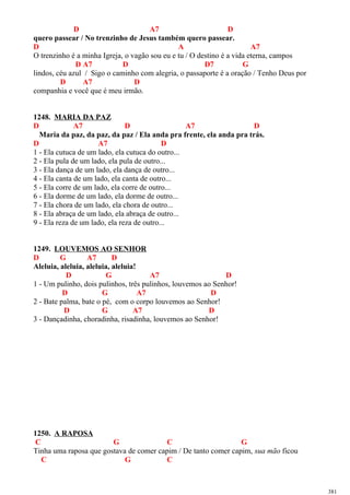 D A7 D
quero passear / No trenzinho de Jesus também quero passear.
D A A7
O trenzinho é a minha Igreja, o vagão sou eu e tu / O destino é a vida eterna, campos
D A7 D D7 G
lindos, céu azul / Sigo o caminho com alegria, o passaporte é a oração / Tenho Deus por
D A7 D
companhia e você que é meu irmão.
1248. MARIA DA PAZ
D A7 D A7 D
Maria da paz, da paz, da paz / Ela anda pra frente, ela anda pra trás.
D A7 D
1 - Ela cutuca de um lado, ela cutuca do outro...
2 - Ela pula de um lado, ela pula de outro...
3 - Ela dança de um lado, ela dança de outro...
4 - Ela canta de um lado, ela canta de outro...
5 - Ela corre de um lado, ela corre de outro...
6 - Ela dorme de um lado, ela dorme de outro...
7 - Ela chora de um lado, ela chora de outro...
8 - Ela abraça de um lado, ela abraça de outro...
9 - Ela reza de um lado, ela reza de outro...
1249. LOUVEMOS AO SENHOR
D G A7 D
Aleluia, aleluia, aleluia, aleluia!
D G A7 D
1 - Um pulinho, dois pulinhos, três pulinhos, louvemos ao Senhor!
D G A7 D
2 - Bate palma, bate o pé, com o corpo louvemos ao Senhor!
D G A7 D
3 - Dançadinha, choradinha, risadinha, louvemos ao Senhor!
1250. A RAPOSA
C G C G
Tinha uma raposa que gostava de comer capim / De tanto comer capim, sua mão ficou
C G C
381
 