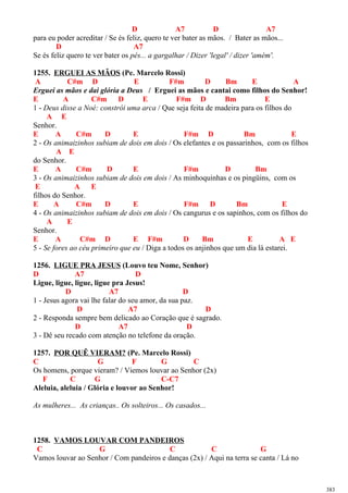 D A7 D A7
para eu poder acreditar / Se és feliz, quero te ver bater as mãos. / Bater as mãos...
D A7
Se és feliz quero te ver bater os pés... a gargalhar / Dizer 'legal' / dizer 'amém'.
1255. ERGUEI AS MÃOS (Pe. Marcelo Rossi)
A C#m D E F#m D Bm E A
Erguei as mãos e dai glória a Deus / Erguei as mãos e cantai como filhos do Senhor!
E A C#m D E F#m D Bm E
1 - Deus disse a Noé: constrói uma arca / Que seja feita de madeira para os filhos do
A E
Senhor.
E A C#m D E F#m D Bm E
2 - Os animaizinhos subiam de dois em dois / Os elefantes e os passarinhos, com os filhos
A E
do Senhor.
E A C#m D E F#m D Bm
3 - Os animaizinhos subiam de dois em dois / As minhoquinhas e os pingüins, com os
E A E
filhos do Senhor.
E A C#m D E F#m D Bm E
4 - Os animaizinhos subiam de dois em dois / Os cangurus e os sapinhos, com os filhos do
A E
Senhor.
E A C#m D E F#m D Bm E A E
5 - Se fores ao céu primeiro que eu / Diga a todos os anjinhos que um dia lá estarei.
1256. LIGUE PRA JESUS (Louvo teu Nome, Senhor)
D A7 D
Ligue, ligue, ligue, ligue pra Jesus!
D A7 D
1 - Jesus agora vai lhe falar do seu amor, da sua paz.
D A7 D
2 - Responda sempre bem delicado ao Coração que é sagrado.
D A7 D
3 - Dê seu recado com atenção no telefone da oração.
1257. POR QUÊ VIERAM? (Pe. Marcelo Rossi)
C G F G C
Os homens, porque vieram? / Viemos louvar ao Senhor (2x)
F C G C-C7
Aleluia, aleluia / Glória e louvor ao Senhor!
As mulheres... As crianças.. Os solteiros... Os casados...
1258. VAMOS LOUVAR COM PANDEIROS
C G C C G
Vamos louvar ao Senhor / Com pandeiros e danças (2x) / Aqui na terra se canta / Lá no
383
 