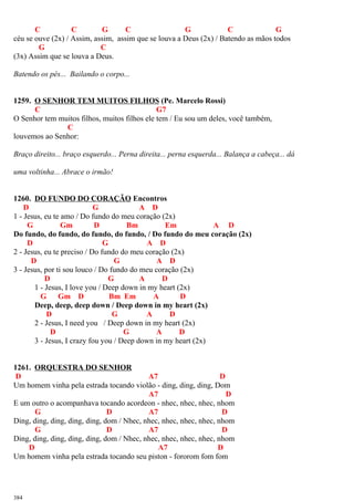 C C G C G C G
céu se ouve (2x) / Assim, assim, assim que se louva a Deus (2x) / Batendo as mãos todos
G C
(3x) Assim que se louva a Deus.
Batendo os pés... Bailando o corpo...
1259. O SENHOR TEM MUITOS FILHOS (Pe. Marcelo Rossi)
C G7
O Senhor tem muitos filhos, muitos filhos ele tem / Eu sou um deles, você também,
C
louvemos ao Senhor:
Braço direito... braço esquerdo... Perna direita... perna esquerda... Balança a cabeça... dá
uma voltinha... Abrace o irmão!
1260. DO FUNDO DO CORAÇÃO Encontros
D G A D
1 - Jesus, eu te amo / Do fundo do meu coração (2x)
G Gm D Bm Em A D
Do fundo, do fundo, do fundo, do fundo, / Do fundo do meu coração (2x)
D G A D
2 - Jesus, eu te preciso / Do fundo do meu coração (2x)
D G A D
3 - Jesus, por ti sou louco / Do fundo do meu coração (2x)
D G A D
1 - Jesus, I love you / Deep down in my heart (2x)
G Gm D Bm Em A D
Deep, deep, deep down / Deep down in my heart (2x)
D G A D
2 - Jesus, I need you / Deep down in my heart (2x)
D G A D
3 - Jesus, I crazy fou you / Deep down in my heart (2x)
1261. ORQUESTRA DO SENHOR
D A7 D
Um homem vinha pela estrada tocando violão - ding, ding, ding, Dom
A7 D
E um outro o acompanhava tocando acordeon - nhec, nhec, nhec, nhom
G D A7 D
Ding, ding, ding, ding, ding, dom / Nhec, nhec, nhec, nhec, nhec, nhom
G D A7 D
Ding, ding, ding, ding, ding, dom / Nhec, nhec, nhec, nhec, nhec, nhom
D A7 D
Um homem vinha pela estrada tocando seu piston - fororom fom fom
384
 