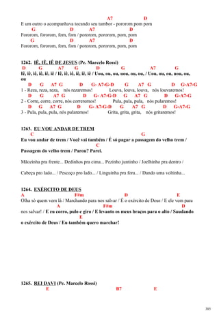 A7 D
E um outro o acompanhava tocando seu tambor - pororom pom pom
G D A7 D
Fororom, fororom, fom, fom / pororom, pororom, pom, pom
G D A7 D
Fororom, fororom, fom, fom / pororom, pororom, pom, pom
1262. IÊ, IÊ, IÊ DE JESUS (Pe. Marcelo Rossi)
D G A7 G D G A7 G
Iê, iê, iê, iê, iê, iê / Iê, iê, iê, iê, iê, iê / Uou, ou, ou, uou, ou, ou, / Uou, ou, ou, uou, ou,
ou
D G A7 G D G- A7-G-D G A7 G D G-A7-G
1 - Reza, reza, reza, nós rezaremos! Louva, louva, louva, nós louvaremos!
D G A7 G D G- A7-G-D G A7 G D G-A7-G
2 - Corre, corre, corre, nós correremos! Pula, pula, pula, nós pularemos!
D G A7 G D G- A7-G-D G A7 G D G-A7-G
3 - Pula, pula, pula, nós pularemos! Grita, grita, grita, nós gritaremos!
1263. EU VOU ANDAR DE TREM
C G
Eu vou andar de trem / Você vai também / É só pagar a passagem do velho trem /
C
Passagem do velho trem / Parou? Parei.
Mãozinha pra frente... Dedinhos pra cima... Pezinho juntinho / Joelhinho pra dentro /
Cabeça pro lado... / Pescoço pro lado... / Linguinha pra fora... / Dando uma voltinha...
1264. EXÉRCITO DE DEUS
A F#m D E
Olha só quem vem lá / Marchando para nos salvar / É o exército de Deus / E ele vem para
A F#m D
nos salvar! / E eu corro, pulo e giro / E levanto os meus braços para o alto / Saudando
E
o exército de Deus / Eu também quero marchar!
1265. REI DAVI (Pe. Marcelo Rossi)
E B7 E
385
 