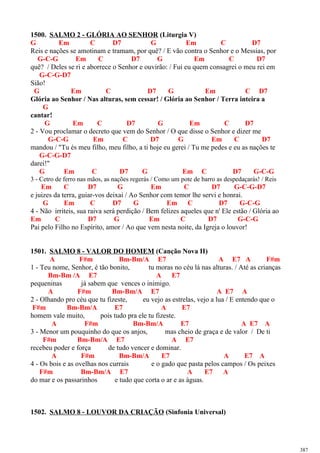 1500. SALMO 2 - GLÓRIA AO SENHOR (Liturgia V)
G Em C D7 G Em C D7
Reis e nações se amotinam e tramam, por quê? / E vão contra o Senhor e o Messias, por
G-C-G Em C D7 G Em C D7
quê? / Deles se ri e aborrece o Senhor e ouvirão: / Fui eu quem consagrei o meu rei em
G-C-G-D7
Sião!
G Em C D7 G Em C D7
Glória ao Senhor / Nas alturas, sem cessar! / Glória ao Senhor / Terra inteira a
G
cantar!
G Em C D7 G Em C D7
2 - Vou proclamar o decreto que vem do Senhor / O que disse o Senhor e dizer me
G-C-G Em C D7 G Em C D7
mandou / "Tu és meu filho, meu filho, a ti hoje eu gerei / Tu me pedes e eu as nações te
G-C-G-D7
darei!"
G Em C D7 G Em C D7 G-C-G
3 - Cetro de ferro nas mãos, as nações regerás / Como um pote de barro as despedaçarás! / Reis
Em C D7 G Em C D7 G-C-G-D7
e juizes da terra, guiar-vos deixai / Ao Senhor com temor lhe servi e honrai.
G Em C D7 G Em C D7 G-C-G
4 - Não irriteis, sua raiva será perdição / Bem felizes aqueles que n' Ele estão / Glória ao
Em C D7 G Em C D7 G-C-G
Pai pelo Filho no Espírito, amor / Ao que vem nesta noite, da Igreja o louvor!
1501. SALMO 8 - VALOR DO HOMEM (Canção Nova II)
A F#m Bm-Bm/A E7 A E7 A F#m
1 - Teu nome, Senhor, é tão bonito, tu moras no céu lá nas alturas. / Até as crianças
Bm-Bm /A E7 A E7
pequeninas já sabem que vences o inimigo.
A F#m Bm-Bm/A E7 A E7 A
2 - Olhando pro céu que tu fizeste, eu vejo as estrelas, vejo a lua / E entendo que o
F#m Bm-Bm/A E7 A E7
homem vale muito, pois tudo pra ele tu fizeste.
A F#m Bm-Bm/A E7 A E7 A
3 - Menor um pouquinho do que os anjos, mas cheio de graça e de valor / De ti
F#m Bm-Bm/A E7 A E7
recebeu poder e força de tudo vencer e dominar.
A F#m Bm-Bm/A E7 A E7 A
4 - Os bois e as ovelhas nos currais e o gado que pasta pelos campos / Os peixes
F#m Bm-Bm/A E7 A E7 A
do mar e os passarinhos e tudo que corta o ar e as águas.
1502. SALMO 8 - LOUVOR DA CRIAÇÃO (Sinfonia Universal)
387
 