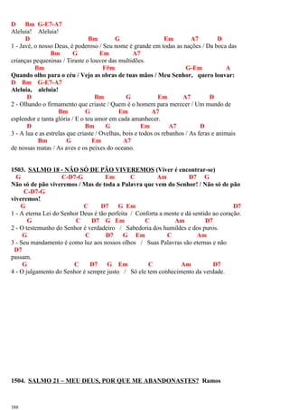 D Bm G-E7-A7
Aleluia! Aleluia!
D Bm G Em A7 D
1 - Javé, o nosso Deus, é poderoso / Seu nome é grande em todas as nações / Da boca das
Bm G Em A7
crianças pequeninas / Tiraste o louvor das multidões.
Bm F#m G-Em A
Quando olho para o céu / Vejo as obras de tuas mãos / Meu Senhor, quero louvar:
D Bm G-E7-A7
Aleluia, aleluia!
D Bm G Em A7 D
2 - Olhando o firmamento que criaste / Quem é o homem para merecer / Um mundo de
Bm G Em A7
esplendor e tanta glória / E o teu amor em cada amanhecer.
D Bm G Em A7 D
3 - A lua e as estrelas que criaste / Ovelhas, bois e todos os rebanhos / As feras e animais
Bm G Em A7
de nossas matas / As aves e os peixes do oceano.
1503. SALMO 18 - NÃO SÓ DE PÃO VIVEREMOS (Viver é encontrar-se)
G C-D7-G Em C Am D7 G
Não só de pão viveremos / Mas de toda a Palavra que vem do Senhor! / Não só de pão
C-D7-G
viveremos!
G C D7 G Em D7
1 - A eterna Lei do Senhor Deus é tão perfeita / Conforta a mente e dá sentido ao coração.
G C D7 G Em C Am D7
2 - O testemunho do Senhor é verdadeiro / Sabedoria dos humildes e dos puros.
G C D7 G Em C Am
3 - Seu mandamento é como luz aos nossos olhos / Suas Palavras são eternas e não
D7
passam.
G C D7 G Em C Am D7
4 - O julgamento do Senhor é sempre justo / Só ele tem conhecimento da verdade.
1504. SALMO 21 – MEU DEUS, POR QUE ME ABANDONASTES? Ramos
388
 