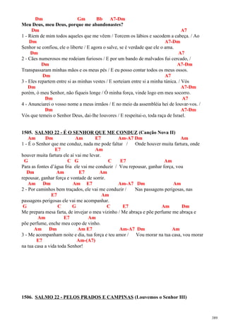 Dm Gm Bb A7-Dm
Meu Deus, meu Deus, porque me abandonastes?
Dm A7
1 - Riem de mim todos aqueles que me vêem / Torcem os lábios e sacodem a cabeça. / Ao
Dm A7-Dm
Senhor se confiou, ele o liberte / E agora o salve, se é verdade que ele o ama.
Dm A7
2 - Cães numerosos me rodeiam furiosos / E por um bando de malvados fui cercado, /
Dm A7-Dm
Transpassaram minhas mãos e os meus pés / E eu posso contar todos os meus ossos.
Dm A7
3 - Eles repartem entre si as minhas vestes / E sorteiam entre si a minha túnica. / Vós
Dm A7-Dm
porém, ó meu Senhor, não fiqueis longe / Ó minha força, vinde logo em meu socorro.
Dm A7
4 - Anunciarei o vosso nome a meus irmãos / E no meio da assembléia hei de louvar-vos. /
Dm A7-Dm
Vós que temeis o Senhor Deus, dai-lhe louvores / E respeitai-o, toda raça de Israel.
1505. SALMO 22 - É O SENHOR QUE ME CONDUZ (Canção Nova II)
Am Dm Am E7 Am-A7 Dm Am
1 - É o Senhor que me conduz, nada me pode faltar / Onde houver muita fartura, onde
E7 Am
houver muita fartura ele aí vai me levar.
G C G C E7 Am
Para as fontes d’água fria ele vai me conduzir / Vou repousar, ganhar força, vou
Dm Am E7 Am
repousar, ganhar força e vontade de sorrir.
Am Dm Am E7 Am-A7 Dm Am
2 - Por caminhos bem traçados, ele vai me conduzir / Nas passagens perigosas, nas
E7 Am
passagens perigosas ele vai me acompanhar.
G C G C E7 Am Dm
Me prepara mesa farta, de invejar o meu vizinho / Me abraça e põe perfume me abraça e
Am E7 Am
põe perfume, enche meu copo de vinho.
Am Dm Am E7 Am-A7 Dm Am
3 - Me acompanham noite e dia, tua força e teu amor / Vou morar na tua casa, vou morar
E7 Am-(A7)
na tua casa a vida toda Senhor!
1506. SALMO 22 - PELOS PRADOS E CAMPINAS (Louvemos o Senhor III)
389
 