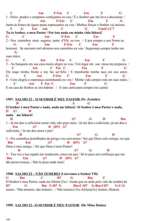 C Am F-Fm C Em F G
1 - Pelos prados e campinas verdejantes eu vou / É o Senhor que me leva a descansar. /
C Am F-Fm C Em F G
Junto às fontes de águas puras repousantes eu vou / Minhas forças o Senhor vai animar.
F G Em Am C G Gm(C)-C7
Tu és Senhor, o meu Pastor / Por isso nada em minha vida faltará!
G C Am F-Fm C Em F
2 - Nos caminhos mais seguros junto d’Ele eu vou / E pra sempre o seu Nome eu
G C Am F-Fm C Em F
honrarei Se encontro mil abismos nos caminhos eu vou / Segurança sempre tenho em
G
suas mãos.
G C Am F-Fm C Em F G
3 - Ao banquete em sua casa muito alegre eu vou / Um lugar em sua mesa me preparou. /
C Am F Fm C Em F G
Ele unge minha fronte e me faz ser feliz / E transborda minha taça em seu amor.
G C Am F-Fm C Em F G
4 - Com alegria e esperança caminhando eu vou / Minha vida sempre está em suas mãos. /
C Am F Fm C Em F G
E na casa do Senhor eu irei habitar / E este canto para sempre irei cantar.
1507. SALMO 22 – O SENHOR É MEU PASTOR (Pe. Zezinho)
D A G
O Senhor é meu Pastor e nada, nada me faltará / O Senhor é meu Pastor e nada,
D A7 D
nada me faltará!
D A7 G D Bm
1 - Já me deu o suficiente nesta vida, não peço mais / Já me deu o suficiente, já me deu o
Em A7 D (D7) A7
suficiente, / Já me deu amor e paz!
D A7 G D
2 - Por caminhos pontilhados de perigo vou sem temor / Sei que Deus está comigo, sei que
Bm Em A7 D (D7) A7
Deus é meu amigo, / Sei que Deus é meu Pastor!
D A7 G D
3 - Tua voz e teu cajado me conduzem, estou em paz / Só te peço em confiança que me
Bm Em A7 D (D7) A7
dês perseverança, / Não te peço nada mais!
1508. SALMO 22 – NÃO TEMEREI (Louvemos o Senhor VII)
G Bm C D7 G Bm C
O Senhor é meu Pastor, nada me faltará (2x) / Ainda que eu ande pelo vale da sombra da
D7 G Bm C-D7 G Bm-C-D7 G-Bm-CD7 G-C-G
morte, / Não temerei, não temerei... / Não temerei (3x) Aleluia(3x) Amém, Shalom.
1509. SALMO 22 - O SENHOR É MEU PASTOR (De Mãos Dadas)
390
 
