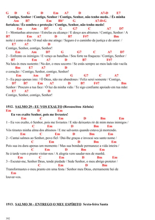 G D G D Em A7 D A7-D E7
Contigo, Senhor / Contigo, Senhor / Contigo, Senhor, não tenho medo. / És minha
Am B7 Em Bbº G A7-D-G
fortaleza / És sombra e proteção / Contigo, Senhor, não tenho medo!
Em Am D7 G G7 C A7 D7
1 - Montanhas atravesso / Estrelas eu alcanço / E desço aos abismos / Contigo, Senhor / A
B7 Em A7 D B7 F#7 Bm
noite é como o dia / O mal não me atinge / Seguro é o caminho da justiça e do amor: /
E7 A7 D
Contigo, Senhor, contigo, Senhor!
Em Am D7 G G7 C A7 D7
2 - Enfrento os inimigos / E venço as batalhas / Sou forte na fraqueza / Contigo, Senhor /
B7 Em A7 D B7 F#7
Na luta és meu sustento / Na dor, o meu socorro / Se estás sempre ao meu lado não vacila
Bm E7 A7 D
o coração: / Contigo, Senhor, contigo, Senhor!
Em Am D7 G G7 C A7
3 - Eu peço apenas isto: / Ó Deus, não me abandones / Feliz serei somente / Contigo,
D7 B7 Em A7 D B7 F#7 Bm
Senhor / Procuro a tua face / Ó luz da minha vida / Te sigo confiante apoiado em tua mão:
E7 A7 D
Contigo, Senhor, contigo, Senhor!
1512. SALMO 29 - EU VOS EXALTO (Ressuscitou Aleluia)
Em D Em
Eu vos exalto Senhor, pois me livrastes!
Em C Em D Bm Em
1 - Eu vos exalto, ó Senhor, pois me livrastes / E não deixastes rir de mim meus inimigos /
C Em D Bm Em
Vós tirastes minha alma dos abismos / E me salvastes quando estava já morrendo.
Em C Em D Bm Em
2 - Cantai salmos ao Senhor, povo fiel / Dai-lhe graças e invocai seu santo nome /
C Em D Bm Em
Pois sua ira dura apenas um momento / Mas sua bondade permanece a vida inteira /
C Em D Bm Em
Se à tarde vem o pranto visitar-nos / A alegria vem saudar-nos de manhã.
Em C Em D Bm Em
3 - Escutai-me, Senhor Deus, tende piedade / Sede Senhor, o meu abrigo protetor /
C Em D Bm
Transformastes o meu pranto em uma festa / Senhor meu Deus, eternamente hei de
Em
louvar-vos.
1513. SALMO 30 – ENTREGO O MEU ESPÍRITO Sexta-feira Santa
392
 