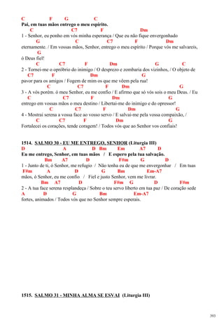 C F G C
Pai, em tuas mãos entrego o meu espírito.
C C7 F Dm
1 - Senhor, eu ponho em vós minha esperança / Que eu não fique envergonhado
G C C7 F Dm
eternamente. / Em vossas mãos, Senhor, entrego o meu espírito / Porque vós me salvareis,
G
ó Deus fiel!
C C7 F Dm G C
2 - Tornei-me o opróbrio do inimigo / O desprezo e zombaria dos vizinhos, / O objeto de
C7 F Dm G
pavor para os amigos / Fogem de mim os que me vêem pela rua!
C C7 F Dm G
3 - A vós porém. ó meu Senhor, eu me confio / E afirmo que só vós sois o meu Deus. / Eu
C C7 F Dm G
entrego em vossas mãos o meu destino / Libertai-me do inimigo e do opressor!
C C7 F Dm G
4 - Mostrai serena a vossa face ao vosso servo / E salvai-me pela vossa compaixão, /
C C7 F Dm G
Fortalecei os corações, tende coragem! / Todos vós que ao Senhor vos confiais!
1514. SALMO 30 - EU ME ENTREGO, SENHOR (Liturgia III)
D A D Bm Em A7 D
Eu me entrego, Senhor, em tuas mãos / E espero pela tua salvação.
Bm A7 D F#m G D
1 - Junto de ti, ó Senhor, me refugio / Não tenha eu de que me envergonhar / Em tuas
F#m A D G Bm Em-A7
mãos, ó Senhor, eu me confio / Fiel e justo Senhor, vem me livrar.
Bm A7 D F#m G D F#m
2 - A tua face serena resplandeça / Sobre o teu servo liberto em tua paz / De coração sede
A D G Bm Em-A7
fortes, animados / Todos vós que no Senhor sempre esperais.
1515. SALMO 31 - MINHA ALMA SE ESVAI (Liturgia III)
393
 