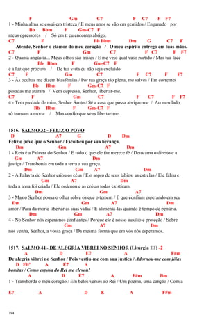 F Gm C7 F C7 F F7
1 - Minha alma se esvai em tristeza / E meus anos se vão em gemidos / Enganado por
Bb Bbm F Gm-C7 F
meus opressores / Só em ti eu encontro abrigo.
C7 F Bb Bbm Dm G C7 F
Atende, Senhor o clamor do meu coração / O meu espírito entrego em tuas mãos.
C7 F Gm C7 F C7 F F7
2 - Quanta angústia... Meus olhos são tristes / E me vejo qual vaso partido / Mas tua face
Bb Bbm F Gm-C7 F
é a luz que procuro / De tua vista eu não seja excluído.
C7 F Gm C7 F C7 F F7
3 - Às ocultas me dizem blasfêmias / Por tua graça tão plena, me salves / Em correntes
Bb Bbm F Gm-C7 F
pesadas me ataram / Vem depressa, Senhor, libertar-me.
C7 F Gm C7 F C7 F F7
4 - Tem piedade de mim, Senhor Santo / Sê a casa que possa abrigar-me / Ao meu lado
Bb Bbm F Gm-C7 F
só tramam a morte / Mas confio que vens libertar-me.
1516. SALMO 32 - FELIZ O POVO
D A7 G D Dm
Feliz o povo que o Senhor / Escolheu por sua herança.
Dm Gm A7 Dm
1 - Reta é a Palavra do Senhor / E tudo o que ele faz merece fé / Deus ama o direito e a
Gm A7 Dm
justiça / Transborda em toda a terra a sua graça.
Dm Gm A7 Dm
2 - A Palavra do Senhor criou os céus / E o sopro de seus lábios, as estrelas / Ele falou e
Gm A7 Dm
toda a terra foi criada / Ele ordenou e as coisas todas existiram.
Dm Gm A7
3 - Mas o Senhor pousa o olhar sobre os que o temem / E que confiam esperando em seu
Dm Gm A7 Dm
amor / Para da morte libertar as suas vidas / E alimentá-las quando é tempo de penúria.
Dm Gm A7 Dm
4 - No Senhor nós esperamos confiantes / Porque ele é nosso auxílio e proteção / Sobre
Gm A7 Dm
nós venha, Senhor, a vossa graça / Da mesma forma que em vós nós esperamos.
1517. SALMO 44 - DE ALEGRIA VIBREI NO SENHOR (Liturgia III) -2
A D E7 A F#m
De alegria vibrei no Senhor / Pois vestiu-me com sua justiça / Adornou-me com jóias
D Ebº A E7 A
bonitas / Como esposa do Rei me elevou!
A D E7 A F#m Bm
1 - Transborda o meu coração / Em belos versos ao Rei / Um poema, uma canção / Com a
E7 A D E A F#m
394
 