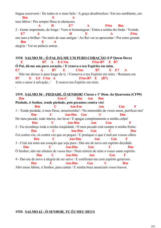 língua escreverei / De todos és o mais belo / A graça desabrochou / Em teu semblante, em
Bm E A
teus lábios / Pra sempre Deus te abençoou.
A D E7 A F#m Bm
2 - Gente importante, de longe / Vem te homenagear / Entra a rainha tão linda / Vestida
E7 A D E A F#m
em ouro a brilhar / No meio de suas amigas / Ao Rei vai se apresentar / Por entre grande
Bm E A
alegria / Vai no palácio entrar.
1518. SALMO 50 – Ó PAI, DÁ-ME UM PURO CORAÇÃO (LP Quem Dera)
E B7 A E-C#m F#m-B7 E B7
Ó Pai, dá-me um puro coração. / E renova o teu Espírito em mim.
E7 A B7 E C#m B7 E E7 A
Não me deixes ir para longe de ti, / Conserva o teu Espírito em mim. / Restaura em
B7 E G# C#m A F#m-B7 E (B7)
mim o amor à salvação, / E renova teu Espírito em mim.
1519. SALMO 50 – PIEDADE, Ó SENHOR! Cinzas e 1º Dom. da Quaresma (CF99)
Dm Gm-C Dm Am Dm
Piedade, ó Senhor, tende piedade, pois pecamos contra vós!
Dm C Am-Em Am Gm F
1 - Tende piedade, ó meu Deus, misericórdia! / Na imensidão de vosso amor, purificai-me!
Dm C Am-Dm Gm C Dm
Do meu pecado, todo inteiro, me lavai / E apagai completamente a minha culpa!
Dm C Am-Dm Am Gm F
2 - Eu reconheço toda a minha iniqüidade / O meu pecado está sempre à minha frente.
Dm C Am-Dm Gm C Dm
Foi contra vós, só contra vós que eu pequei / E pratiquei o que é mal aos vossos olhos.
Dm C Am-Dm Am Gm F
3 - Criai em mim um coração que seja puro / Dai-me de novo um espírito decidido.
Dm C Am-Dm Gm C Dm
Ó Senhor, não me afasteis de vossa face / Nem retireis de mim o vosso santo espírito.
Dm C Am-Dm Am Gm F
4 - Dai-me de novo a alegria de ser salvo / E confirmai-me com espírito generoso.
Dm C Am-Dm Gm C Dm
Abri meus lábios, ó Senhor, para cantar / E minha boca anunciará vosso louvor.
1520. SALMO 62 - Ó SENHOR, TU ÉS MEU DEUS
395
 