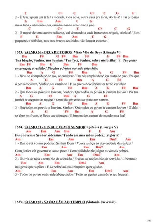 C C+ C C+ C G F
2 - É feliz, quem em ti fez a morada, vida nova, outra casa pra ficar, Aleluia! / Tu preparas
G Em Am C G
mesa farta e alimentas pra jornada, dando amor, luz e paz.
C C+ C C+ C G
3 - O nascer de uma aurora radiante, vai dourando a cada instante os trigais, Aleluia! / E os
F G Em Am C G
pequenos e sofridos, nos teus braços acolhidos, vão louvar e cantar.
1523. SALMO 66 - DEUS DE TODOS Missa Mãe de Deus (Liturgia V)
Bm F# G F# Bm F# G F# Bm
Tua bênção, Senhor, nos ilumine / Tua face, Senhor, sobre nós brilhe! / Teu poder
Em F# Bm G Bm F# Bm
encerra paz e retidão / Bênçãos e frutos por todo este chão.
Bm A G F# Bm A G F# Bm
1 - Deus se compadece de nós, se compraz / Em nós resplandece seu rosto de paz / Pra que
A G F# Bm A G F#
o povo encontre, Senhor, teu caminho / E os povos descubram teu terno carinho!
Bm A G F# Bm A G F# Bm
2 - Que todos os povos te louvem, Senhor / Que todos os povos te cantem louvor / Por tua
A G F# Bm A G F#
justiça se alegram as nações / Com ela governas da praia aos sertões.
Bm A G F# Bm A G F# Bm
3 - Que todos os povos te louvem, Senhor / Que todos os povos te cantem louvor / O chão
A G F# Bm A G F#
se abre em frutos, é Deus que abençoa / E brotem dos cantos do mundo esta loa!
1524. SALMO 71 - EIS QUE VEM O SENHOR Epifania (Liturgia V)
Am Em Am Em F E Am
Eis que vem o Senhor soberano / Tendo em suas mãos poder... e glória!
Am Em Am Em Dm7 Am
1 - Dai ao rei vossos poderes, Senhor Deus / Vossa justiça ao descendente da realeza /
Em Am Em Dm7 Am
Com justiça ele governe o vosso povo / Com eqüidade ele julgue os vossos pobres.
Am Em Am Em Dm7 Am
2 - Os reis de toda a terra hão de adorá-lo / E todas as nações hão de servi-lo / Libertará o
Em Am Em Dm7 Am
indigente que suplica / E ao pobre ao qual ninguém quer ajudar.
Am Em Am Em Dm7 Am
3 - Todos os povos serão nele abençoados / Todas as gentes cantarão o seu louvor!
1525. SALMO 83 - SAUDAÇÃO AO TEMPLO (Sinfonia Universal)
397
 