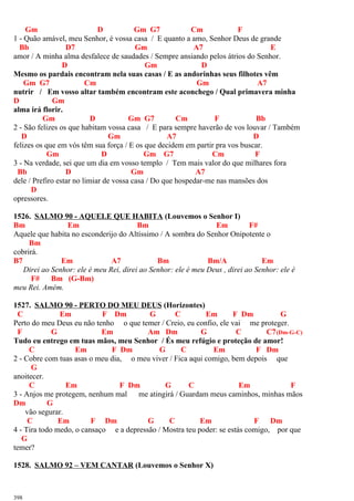 Gm D Gm G7 Cm F
1 - Quão amável, meu Senhor, é vossa casa / E quanto a amo, Senhor Deus de grande
Bb D7 Gm A7 E
amor / A minha alma desfalece de saudades / Sempre ansiando pelos átrios do Senhor.
D Gm D
Mesmo os pardais encontram nela suas casas / E as andorinhas seus filhotes vêm
Gm G7 Cm Gm A7
nutrir / Em vosso altar também encontram este aconchego / Qual primavera minha
D Gm
alma irá florir.
Gm D Gm G7 Cm F Bb
2 - São felizes os que habitam vossa casa / E para sempre haverão de vos louvar / Também
D Gm A7 D
felizes os que em vós têm sua força / E os que decidem em partir pra vos buscar.
Gm D Gm G7 Cm F
3 - Na verdade, sei que um dia em vosso templo / Tem mais valor do que milhares fora
Bb D Gm A7
dele / Prefiro estar no limiar de vossa casa / Do que hospedar-me nas mansões dos
D
opressores.
1526. SALMO 90 - AQUELE QUE HABITA (Louvemos o Senhor I)
Bm Em Bm Em F#
Aquele que habita no esconderijo do Altíssimo / A sombra do Senhor Onipotente o
Bm
cobrirá.
B7 Em A7 Bm Bm/A Em
Direi ao Senhor: ele é meu Rei, direi ao Senhor: ele é meu Deus , direi ao Senhor: ele é
F# Bm (G-Bm)
meu Rei. Amém.
1527. SALMO 90 - PERTO DO MEU DEUS (Horizontes)
C Em F Dm G C Em F Dm G
Perto do meu Deus eu não tenho o que temer / Creio, eu confio, ele vai me proteger.
F G Em Am Dm G C C7(Dm-G-C)
Tudo eu entrego em tuas mãos, meu Senhor / És meu refúgio e proteção de amor!
C Em F Dm G C Em F Dm
2 - Cobre com tuas asas o meu dia, o meu viver / Fica aqui comigo, bem depois que
G
anoitecer.
C Em F Dm G C Em F
3 - Anjos me protegem, nenhum mal me atingirá / Guardam meus caminhos, minhas mãos
Dm G
vão segurar.
C Em F Dm G C Em F Dm
4 - Tira todo medo, o cansaço e a depressão / Mostra teu poder: se estás comigo, por que
G
temer?
1528. SALMO 92 – VEM CANTAR (Louvemos o Senhor X)
398
 