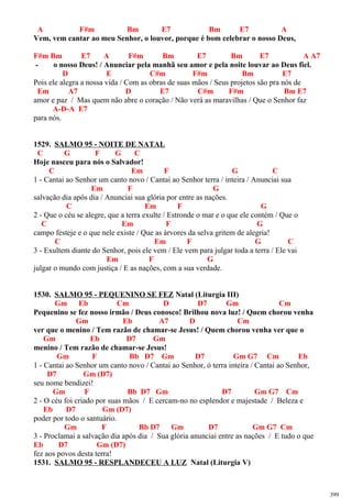 A F#m Bm E7 Bm E7 A
Vem, vem cantar ao meu Senhor, o louvor, porque é bom celebrar o nosso Deus,
F#m Bm E7 A F#m Bm E7 Bm E7 A A7
- o nosso Deus! / Anunciar pela manhã seu amor e pela noite louvar ao Deus fiel.
D E C#m F#m Bm E7
Pois ele alegra a nossa vida / Com as obras de suas mãos / Seus projetos são pra nós de
Em A7 D E7 C#m F#m Bm E7
amor e paz / Mas quem não abre o coração / Não verá as maravilhas / Que o Senhor faz
A-D-A E7
para nós.
1529. SALMO 95 - NOITE DE NATAL
C G F G C
Hoje nasceu para nós o Salvador!
C Em F G C
1 - Cantai ao Senhor um canto novo / Cantai ao Senhor terra / inteira / Anunciai sua
Em F G
salvação dia após dia / Anunciai sua glória por entre as nações.
C Em F G
2 - Que o céu se alegre, que a terra exulte / Estronde o mar e o que ele contém / Que o
C Em F G
campo festeje e o que nele existe / Que as árvores da selva gritem de alegria!
C Em F G C
3 - Exultem diante do Senhor, pois ele vem / Ele vem para julgar toda a terra / Ele vai
Em F G
julgar o mundo com justiça / E as nações, com a sua verdade.
1530. SALMO 95 - PEQUENINO SE FEZ Natal (Liturgia III)
Gm Eb Cm D D7 Gm Cm
Pequenino se fez nosso irmão / Deus conosco! Brilhou nova luz! / Quem chorou venha
Gm Eb A7 D Cm
ver que o menino / Tem razão de chamar-se Jesus! / Quem chorou venha ver que o
Gm Eb D7 Gm
menino / Tem razão de chamar-se Jesus!
Gm F Bb D7 Gm D7 Gm G7 Cm Eb
1 - Cantai ao Senhor um canto novo / Cantai ao Senhor, ó terra inteira / Cantai ao Senhor,
D7 Gm (D7)
seu nome bendizei!
Gm F Bb D7 Gm D7 Gm G7 Cm
2 - O céu foi criado por suas mãos / E cercam-no no esplendor e majestade / Beleza e
Eb D7 Gm (D7)
poder por todo o santuário.
Gm F Bb D7 Gm D7 Gm G7 Cm
3 - Proclamai a salvação dia após dia / Sua glória anunciai entre as nações / E tudo o que
Eb D7 Gm (D7)
fez aos povos desta terra!
1531. SALMO 95 - RESPLANDECEU A LUZ Natal (Liturgia V)
399
 