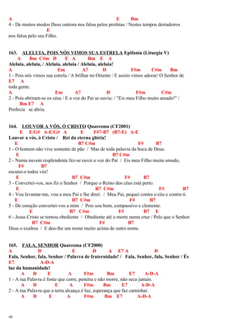 A E Bm
4 - De muitos modos Deus outrora nos falou pelos profetas / Nestes tempos derradeiros
E
nos falou pelo seu Filho.
163. ALELUIA, POIS NÓS VIMOS SUA ESTRELA Epifania (Liturgia V)
A Bm C#m D E A Bm E A
Aleluia, aleluia, / Aleluia, aleluia / Aleluia, aleluia!
A Em A7 D F#m C#m Bm
1 - Pois nós vimos sua estrela / A brilhar no Oriente / E assim vimos adorar/ O Senhor de
E7 A
toda gente.
A Em A7 D F#m C#m
2 - Pois abriram-se os céus / E a voz do Pai se ouviu: / "Eis meu Filho muito amado!" /
Bm E7 A
Profecia se abriu.
164. LOUVOR A VÓS, Ó CRISTO Quaresma (CF2001)
E E/G# A-E/G# A E F#7-B7 (B7-E) A-E
Louvor a vós, ó Cristo / Rei da eterna glória!
E B7 C#m F# B7
1 - O homem não vive somente de pão / Mas de toda palavra da boca de Deus.
E B7 C#m
2 - Numa nuvem resplendente fez-se ouvir a voz do Pai / Eis meu Filho muito amado,
F# B7
escutai-o todos vós!
E B7 C#m F# B7
3 - Convertei-vos, nos fiz o Senhor / Porque o Reino dos céus está perto.
E B7 C#m F# B7
4 - Vou levantar-me, vou a meu Pai e lhe direi: / Meu Pai, pequei contra o céu e contra ti.
E B7 C#m F# B7
5 - De coração convertei-vos a mim / Pois sou bom, compassivo e clemente.
E B7 C#m F# B7 E
6 - Jesus Cristo se tornou obediente / Obediente até a morte numa cruz / Pelo que o Senhor
B7 C#m F# B7
Deus o exaltou / E deu-lhe um nome muito acima de outro nome.
165. FALA, SENHOR Quaresma (CF2000)
A D E D A E7 A D
Fala, Senhor, fala, Senhor / Palavra de fraternidade! / Fala, Senhor, fala, Senhor / És
E7 A-D-A
luz da humanidade!
A D E A F#m Bm E7 A-D-A
1 - A tua Palavra é fonte que corre, penetra e não morre, não seca jamais.
A D E A F#m Bm E7 A-D-A
2 - A tua Palavra que a terra alcança é luz, esperança que faz caminhar.
A D E A F#m Bm E7 A-D-A
40
 