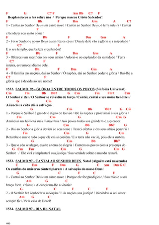 F G C7 F Am Bb C7 F
Resplandeceu a luz sobre nós / Porque nasceu Cristo Salvador!
F Bb F Dm Gm A C7
1 - Cantai ao Senhor Deus um canto novo / Cantai ao Senhor Deus, ó terra inteira / Cantai
F
e bendizei seu santo nome!
F Bb F Dm Gm A
2 - Foi o Senhor e nosso Deus quem fez os céus / Diante dele vão a glória e a majestade /
C7 F
E o seu templo, que beleza e esplendor!
F Bb F Dm Gm A
3 - Oferecei um sacrifício nos seus átrios / Adorai-o no esplendor da santidade / Terra
C7 F
inteira, estremecei diante dele.
F Bb F Dm Gm A
4 - Ó família das nações, dai ao Senhor / Ó nações, dai ao Senhor poder e glória / Dai-lhe a
C7 F
glória que é devida ao seu nome!
1532. SALMO 95 - GLÓRIA ENTRE TODOS OS POVOS (Sinfonia Universal)
Cm Fm Bb Bb7 G Cm Fm Fm7 Cm
O Senhor é Rei / O Senhor se revestiu de força / Cantai, cantai e seu nome bendizei /
G Cm
Anunciai a cada dia a salvação.
G Cm Bb Bb7 G Cm
1 - Porque o Senhor é grande e digno de louvor / Ide às nações e proclamai a sua glória /
Fm Cm G Cm G
Anunciai aos homens suas maravilhas / Aos povos todos sua grandeza e esplendor.
G Cm Bb Bb7 G
2 - Dai ao Senhor a glória devida ao seu nome / Trazei ofertas e em seus átrios penetrai /
Fm Cm G Cm
Retumbe o mar e tudo o que ele em si contém / E a terra não vacile, pois ele a sustém.
G Cm Bb Bb7
3 - Que o céu se alegre, exulte a terra de alegria / Cantem os povos com a presença do
G Cm Fm Cm G Cm G
Senhor / Ele virá e implantará sua justiça / Sua verdade sobre o mundo reinará.
1533. SALMO 97 - CANTAI AO SENHOR DEUS Natal (Alguém está nascendo)
C Em F Dm G C Am Dm G C
Os confins do universo contemplaram / A salvação do nosso Deus!
G C F C F
1 - Cantai ao Senhor Deus um canto novo / Porque ele fez prodígios! / Sua mão e o seu
Am G C
braço forte e Santo / Alcançaram-lhe a vitória!
G C F C F
2 - O Senhor fez conhecer a salvação / E às nações sua justiça! / Recordou o seu amor
Am G C
sempre fiel / Pela casa de Israel!
1534. SALMO 97 - DIA DE NATAL
400
 