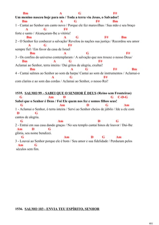 Bm A G F#
Um menino nasceu hoje para nós / Toda a terra viu Jesus, o Salvador!
Bm A G F# Bm
1 - Cantai ao Senhor um canto novo / Porque ele fez maravilhas / Sua mão e seu braço
A G F#
forte e santo / Alcançaram-lhe a vitória!
Bm A G F# Bm
2 - O Senhor fez conhecer a salvação/ Revelou às nações sua justiça / Recordou seu amor
A G F#
sempre fiel / Em favor da casa de Israel
Bm A G F#
3 - Os confins do universo contemplaram / A salvação que nos trouxe o nosso Deus/
Bm A G F#
Aclamai ao Senhor, terra inteira / Dai gritos de alegria, exultai!
Bm A G F# Bm
4 - Cantai salmos ao Senhor ao som da harpa/ Cantai ao som de instrumentos / Aclamai-o
A G F#
com clarins e ao som das cordas / Aclamai ao Senhor, o nosso Rei!
1535. SALMO 99 – SABEI QUE O SENHOR É DEUS (Reino sem Fronteiras)
G Am D G C-D-G
Sabei que o Senhor é Deus / Foi Ele quem nos fez e somos filhos seus!
G Am D G Am
1 - Aclamai o Senhor, ó terra inteira / Servi ao Senhor cheios de júbilo / Ide a ele com
D G
cantos de alegria.
G Am D G
2 - Entrai em sua casa dando graças / No seu templo cantai hinos de louvor / Dai-lhe
Am D G
glória, seu nome bendizei.
G Am D G Am
3 - Louvai ao Senhor porque ele é bom / Seu amor e sua fidelidade / Perduram pelos
Am G
séculos sem fim.
1536. SALMO 103 - ENVIA TEU ESPÍRITO, SENHOR
401
 