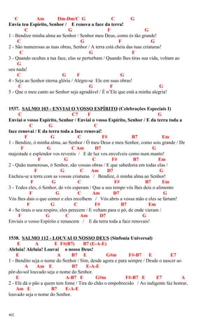 C Am Dm-Dm/C G C G
Envia teu Espírito, Senhor / E renova a face da terra!
C G F G
1 - Bendize minha alma ao Senhor / Senhor meu Deus, como és tão grande!
C G F G
2 - São numerosas as tuas obras, Senhor / A terra está cheia das tuas criaturas!
C G F
3 - Quando ocultas a tua face, elas se perturbam / Quando lhes tiras sua vida, voltam ao
G
seu nada!
C G F G
4 - Seja ao Senhor eterna glória / Alegre-se Ele em suas obras!
C G F G
5 - Que o meu canto ao Senhor seja agradável / É n’Ele que está a minha alegria!
1537. SALMO 103 - ENVIAI O VOSSO ESPÍRITO (Celebrações Especiais I)
C C7 F G
Enviai o vosso Espírito, Senhor / Enviai o vosso Espírito, Senhor / E da terra toda a
C G C
face renovai / E da terra toda a face renovai!
F G C F# B7 Em
1 - Bendize, ó minha alma, ao Senhor / Ó meu Deus e meu Senhor, como sois grande / De
F G C Am D7 G
majestade e esplendor vos revestis / E de luz vos envolveis como num manto!
F G C F# B7 Em
2 - Quão numerosas, ó Senhor, são vossas obras / E que sabedoria em todas elas /
F G C Am D7 G
Encheu-se a terra com as vossas criaturas / Bendize, ó minha alma ao Senhor!
F G C F# B7 Em
3 - Todos eles, ó Senhor, de vós esperam / Que a seu tempo vós lhes deis o alimento
F G C Am D7 G
Vós lhes dais o que comer e eles recolhem / Vós abris a vossa mão e eles se fartam!
F G C F# B7 Em
4 - Se tirais o seu respiro, eles perecem / E voltam para o pó, de onde vieram /
F G C Am D7 G
Enviais o vosso Espírito e renascem / E da terra toda a face renovais!
1538. SALMO 112 - LOUVAI O NOSSO DEUS (Sinfonia Universal)
E A E F#(B7) B7 (E-A-E)
Aleluia! Aleluia! Louvai o nosso Deus!
E A B7 E G#m F#-B7 E E7
1 - Bendito seja o nome do Senhor / Sim, desde agora e para sempre / Desde o nascer ao
A Am E B7 E-A-E
pôr-do-sol louvado seja o nome do Senhor.
E A-B7 E G#m F#-B7 E E7 A
2 - Ele dá o pão a quem tem fome / Tira do chão o empobrecido / Ao indigente faz honrar,
Am E B7 E-A-E
louvado seja o nome do Senhor.
402
 
