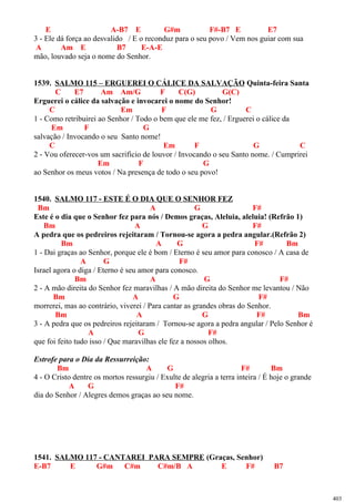 E A-B7 E G#m F#-B7 E E7
3 - Ele dá força ao desvalido / E o reconduz para o seu povo / Vem nos guiar com sua
A Am E B7 E-A-E
mão, louvado seja o nome do Senhor.
1539. SALMO 115 – ERGUEREI O CÁLICE DA SALVAÇÃO Quinta-feira Santa
C E7 Am Am/G F C(G) G(C)
Erguerei o cálice da salvação e invocarei o nome do Senhor!
C Em F G C
1 - Como retribuirei ao Senhor / Todo o bem que ele me fez, / Erguerei o cálice da
Em F G
salvação / Invocando o seu Santo nome!
C Em F G C
2 - Vou oferecer-vos um sacrifício de louvor / Invocando o seu Santo nome. / Cumprirei
Em F G
ao Senhor os meus votos / Na presença de todo o seu povo!
1540. SALMO 117 - ESTE É O DIA QUE O SENHOR FEZ
Bm A G F#
Este é o dia que o Senhor fez para nós / Demos graças, Aleluia, aleluia! (Refrão 1)
Bm A G F#
A pedra que os pedreiros rejeitaram / Tornou-se agora a pedra angular.(Refrão 2)
Bm A G F# Bm
1 - Dai graças ao Senhor, porque ele é bom / Eterno é seu amor para conosco / A casa de
A G F#
Israel agora o diga / Eterno é seu amor para conosco.
Bm A G F#
2 - A mão direita do Senhor fez maravilhas / A mão direita do Senhor me levantou / Não
Bm A G F#
morrerei, mas ao contrário, viverei / Para cantar as grandes obras do Senhor.
Bm A G F# Bm
3 - A pedra que os pedreiros rejeitaram / Tornou-se agora a pedra angular / Pelo Senhor é
A G F#
que foi feito tudo isso / Que maravilhas ele fez a nossos olhos.
Estrofe para o Dia da Ressurreição:
Bm A G F# Bm
4 - O Cristo dentre os mortos ressurgiu / Exulte de alegria a terra inteira / É hoje o grande
A G F#
dia do Senhor / Alegres demos graças ao seu nome.
1541. SALMO 117 - CANTAREI PARA SEMPRE (Graças, Senhor)
E-B7 E G#m C#m C#m/B A E F# B7
403
 