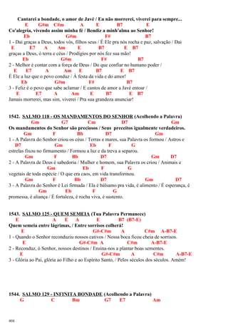 Cantarei a bondade, o amor de Javé / Eu não morrerei, viverei para sempre...
E G#m C#m A E B7 E
Co'alegria, vivendo assim minha fé / Bendiz a minh'alma ao Senhor!
Eb G#m F# B7
1 - Dai graças a Deus, todos vós, filhos seus / É Ele pra nós rocha e paz, salvação / Dai
E E7 A Am E B7 E B7
graças a Deus, ó terra e céus / Prodígios por nós fez sua mão!
Eb G#m F# B7
2 - Melhor é contar com a força de Deus / Do que confiar no humano poder /
E E7 A Am E B7 E B7
É Ele a luz que o povo conduz / À festa da vida e do amor!
Eb G#m F# B7
3 - Feliz é o povo que sabe aclamar / E cantos de amor a Javé entoar /
E E7 A Am E B7 E B7
Jamais morrerei, mas sim, viverei / Pra sua grandeza anunciar!
1542. SALMO 118 - OS MANDAMENTOS DO SENHOR (Acolhendo a Palavra)
Gm G7 Cm D7 Gm
Os mandamentos do Senhor são preciosos / Seus preceitos igualmente verdadeiros.
Gm F Bb D7 Gm
1 - A Palavra do Senhor criou os céus / Terras e mares, sua Palavra os formou / Astros e
D7 Gm Eb F G
estrelas fixou no firmamento / Formou a luz e da treva a separou.
Gm F Bb D7 Gm D7
2 - A Palavra de Deus é sabedoria / Mulher e homem, sua Palavra os criou / Animais e
Gm Eb F G
vegetais de toda espécie / O que era caos, em vida transformou.
Gm F Bb D7 Gm D7
3 - A Palavra do Senhor é Lei firmada / Ela é bálsamo pra vida, é alimento / É esperança, é
Gm Eb F G
promessa, é aliança / É fortaleza, é rocha viva, é sustento.
1543. SALMO 125 - QUEM SEMEIA (Tua Palavra Permanece)
E A E A E B7 (B7-E)
Quem semeia entre lágrimas, / Entre sorrisos colherá!
E G#-C#m A C#m A-B7-E
1 - Quando o Senhor reconduziu nossos cativos / Nossa boca ficou cheia de sorrisos.
E G#-C#m A C#m A-B7-E
2 - Reconduz, ó Senhor, nossos destinos / Ensina-nos a plantar boas sementes.
E G#-C#m A C#m A-B7-E
3 - Glória ao Pai, glória ao Filho e ao Espírito Santo, / Pelos séculos dos séculos. Amém!
1544. SALMO 129 - INFINITA BONDADE (Acolhendo a Palavra)
G C Bm G7 E7 Am
404
 