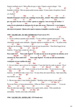 Esperei confiante em ti / Mais aflito do que o vigia / Espera a aurora chegar / Tuá
C Cm G Em C D7
bondade é infinita / Não nos punes pelás nossas culpas / O meu canto é de glória e louvor
G D7
a ti, Senhor!
G Bm C G D7 G7 C
Quando fraquejei e na dor caí, o inimigo riu de mim... desisti / Mas então o Senhor /
Cm G D7 G Em
por seu amor fez-me viver e é feliz / quem se compraz / nos serviços do Senhor / é
C Am D7 G
como árvore plantada às margens do rio que não secou / Florescerá / a seu tempo e
Em C D7 G (C-Cm-G)
não morrerá jamais / Quem nele espera repousa tranqüilo e acorda na paz.
1545. SALMO 138 - TU ME CONHECES (Vem Louvar IV)
Dm A7 Dm A7
1 - Tu me conheces quando estou sentado, / Tu me conheces quando estou de pé. / Vês
Gm A7 Gm A7 Dm A7 Dm
claramente quando estou andando, / Quando repouso tu também me vês. / Se pelas costas
A7 Dm D7 Gm
sinto que me abranges, / Também de frente sei que me percebes. / Para ficar longe do teu
Dm Bb A7 Dm D7
Espírito, / O que farei, aonde irei, não sei!...
Gm C7 F Dm Gm A7
Para onde irei? Para onde fugirei? Se subo ao céu ou se me prostro no abismo, eu te
Dm-B7 Gm C7 F Dm Gm
encontro lá. Para onde irei? Para onde fugirei? Se estás no alto da montanha
A7 Dm A7
verdejante ou nos confins do mar!
Dm A7 Dm A7
2 - Se eu te disser: que as trevas me escondam / E que não haja luz onde eu passar. / Pra ti
Gm A7 Gm A7 Dm-A7 Dm A7
a noite é clara como o dia, / Nada se oculta ao teu divino olhar. / Tu me teceste no seio
Dm D7 Gm Dm Bb
materno, / E definiste todo o meu viver. / As tuas obras são maravilhosas, / Que maravilha,
A7 Dm D7
meu Senhor, sou eu.
Dm A7 Dm A7
3 - Dá-me tuas mãos, ó meu Senhor bendito, / Benditas sejam sempre as tuas mãos. /
Gm A7 Gm A7 Dm A7
Prova-me Deus e vê meus pensamentos, / Olha-me Deus e vê meu coração. / Livra-me
Dm A7 Dm D7 Gm
Deus de todo mau caminho, / Quero viver, quero sorrir, cantar. / Pelo caminho da
Dm Bb A7 Dm D7
eternidade, / Senhor, terei toda a felicidade.
1546. SALMO 138 - SONDA-ME (CD Sonda-me)
405
 