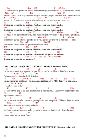 Dm Gm C7 F A7-Dm
1 - Senhor, eu sei que tu me sondas, sei também que me conheces / Se me assento ou me
Gm A7 Dm Gm C7
levanto, conheces meus pensamentos / Quer deitado ou quer andando, sabes todos os meus
F A7-Dm Gm A7 Dm-D7
passos / E, antes que haja em mim palavras, sei que em tudo me conheces.
D7 Gm C7 F
Senhor, eu sei que tu me sondas / Senhor, eu sei que tu me sondas.
Dm Gm A7 Dm
Senhor, eu sei que tu me sondas / Senhor, eu sei que tu me sondas.
Dm Gm C7 F A7-Dm Gm
2 - Deus, tu me cercaste em volta, tuas mãos em mim repousam / Tal ciência é grandiosa,
A7 Dm Gm C7 F A7-Dm
não alcanço de tão alta / Se eu subo até o céu, sei que ali também te encontro / Se no
Gm A7 Dm-D7
abismo está minha alma, sei que aí também me amas.
D7 Gm C7 F
Senhor, eu sei que tu me sondas. / Senhor, eu sei que tu me sondas.
Dm Gm A7 Dm
Senhor, eu sei que tu me sondas. / Senhor, eu sei que tu me sondas.
D7 Gm C7-F Dm-Gm A7-G-Gm-Dm
Senhor, eu sei que tu me amas. (4x)
1547. SALMO 145 - QUERO CANTAR AO SENHOR (Waldeci Farias)
E E7 A E
1 - Por melhor que seja alguém, chega o dia em que há de faltar. / Só o Deus vivo a
C#m F# B7
Palavra mantém e jamais ele há de falhar.
E G# C#m-E7 A F#m B7 E E7 A
Quero cantar ao Senhor, / Sempre, enquanto eu viver / Hei de provar seu amor,
F#m E B7-E
seu valor e seu poder.
E E7 A E C#m
2 - Nosso Deus põe-se do lado dos famintos e injustiçados, / Dos pobres e oprimidos, dos
F# B7
injustamente vencidos.
E E7 A E
3 - Ele barra o caminho dos maus, que exploram sem compaixão; / Mas dá força ao braço
C#m F# B7
dos bons, que sustentam o peso do irmão.
E E7 A E C#m
4 - Este é o nosso Deus, seu poder permanece sempre, / Sua força é a força da gente,
F# B7
vamos todos louvar nosso Deus.
1548. SALMO 148 - HINO AO SENHOR DO UNIVERSO (Sinfonia Universal)
406
 