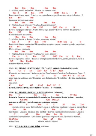Bm Em Bm Em Bm
1 - Aleluia, cantai ao Senhor / Aleluia, do alto dos céus!
Em A D Em F#7 B-B7 Em A D
Louvai-o todos os anjos / O sol e a lua e estrelas sem par / Louvai-o astros brilhantes / E
Em F#7 Bm
águas que correm para o mar.
Bm Em Bm Em Bm
2 - Aleluia, louvai o Senhor / Aleluia, louvai com amor!
Em A D Em F#7 B-B7 Em A D
Louvai-o espaços celestes / A terra firme, fogo e calor / Louvai-o flores dos campos /
Em F#7 Bm
Cantai louvores ao Senhor.
Bm Em Bm Em Bm
3 - Aleluia, louvai o Senhor / Aleluia, cantemos irmãos!
Em A D Em F#7 B-B7 Em A D
Louvai-o todas as montanhas / Belas colinas sempre a cantar Louvai-o grandes palmeiras /
Em F#7 Bm
Flores e frutos e animais.
Bm Em Bm Em Bm
4 - Aleluia, louvai o Senhor / Aleluia, vós todos irmãos!
Em A D Em F#7 B-B7 Em A D Em
Louvai-o jovens e velhos / Todas as crianças com amor Louvai, cantai, aleluia / Louvai o
F#7 Bm Em-Bm
nome do Senhor, aleluia!
1549. SALMO 149 - CANTANDO UM CANTO NOVO (Sinfonia Universal)
C G7 C E7 Am7 G7 C E7 Am7
Cantando um canto novo / Vai meu povo a Deus louvar / Cantai ao Senhor nosso Deus / O
Em F C° E7 Dm7 G7 C E7 Am
amor que ele sente por nós / Cantai ao som do tamborim / E os filhos de Sião exultarão no
G7 C
seu amor.
C Dm7 G7 C-A7 Dm7 G7 C
Louvai, louvai a Deus, nosso Senhor / Cantai o seu amor.
1550. SALMO 150 - LOUVAI A DEUS (Sinfonia Universal)
Dm C Dm Gm Dm A7 Dm
Louvai a Deus em seu santuário / Louvai-o no firmamento de seu poder / Louvai-o
Gm-Dm Gm Dm-A7
em seus prodígios / Louvai-o em sua grandeza imensa.
Dm C Dm F C A7 Dm Gm
Louvai-o com o toque da trombeta / Louvai-o na harpa e na cítara / Louvai-o nas cordas e
Dm Bb A7 Dm C Dm F
nas flautas / Louvai-o na dança e no tambor. / Louvai-o com címbalos sonoros / Louvai-o
C A7 Dm Gm Dm Bb A7
com címbalos triunfantes / Que tudo o que vive e respira / Cante louvores ao Senhor...
G-A7-Dm Gm A7 Dm
nosso Deus. Aleluia, aleluia, aleluia!
1551. EXULTA FILHA DE SIÃO Advento
407
 