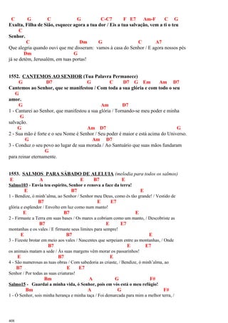 C G C G C-C7 F E7 Am-F C G
Exulta, Filha de Sião, esquece agora a tua dor / Eis a tua salvação, vem a ti o teu
C
Senhor.
C Dm G C A7
Que alegria quando ouvi que me disseram: vamos à casa do Senhor / E agora nossos pés
Dm G
já se detém, Jerusalém, em tuas portas!
1552. CANTEMOS AO SENHOR (Tua Palavra Permanece)
G D7 G C D7 G Em Am D7
Cantemos ao Senhor, que se manifestou / Com toda a sua glória e com todo o seu
G
amor.
G Am D7
1 - Cantarei ao Senhor, que manifestou a sua glória / Tornando-se meu poder e minha
G
salvação.
G Am D7 G
2 - Sua mão é forte e o seu Nome é Senhor / Seu poder é maior e está acima do Universo.
G Am D7
3 - Conduz o seu povo ao lugar de sua morada / Ao Santuário que suas mãos fundaram
G
para reinar eternamente.
1553. SALMOS PARA SÁBADO DE ALELUIA (melodia para todos os salmos)
E A E B7 E
Salmo103 - Envia teu espírito, Senhor e renova a face da terra!
E B7 E
1 - Bendize, ó minh’alma, ao Senhor / Senhor meu Deus, como és tão grande! / Vestido de
B7 E E7
glória e esplendor / Envolto em luz como num manto!
E B7 E
2 - Firmaste a Terra em suas bases / Os mares a cobriam como um manto, / Descobriste as
B7 E E7
montanhas e os vales / E firmaste seus limites para sempre!
E B7 E
3 - Fizeste brotar em meio aos vales / Nascentes que serpeiam entre as montanhas, / Onde
B7 E E7
os animais matam a sede / Às suas margens vêm morar os passarinhos!
E B7 E
4 - São numerosas as tuas obras / Com sabedoria as criaste, / Bendize, ó minh’alma, ao
B7 E E7
Senhor / Por todas as suas criaturas!
Bm A G F#
Salmo15 - Guardai a minha vida, ó Senhor, pois em vós está o meu refúgio!
Bm A G F#
1 - Ó Senhor, sois minha herança e minha taça / Foi demarcada para mim a melhor terra, /
408
 