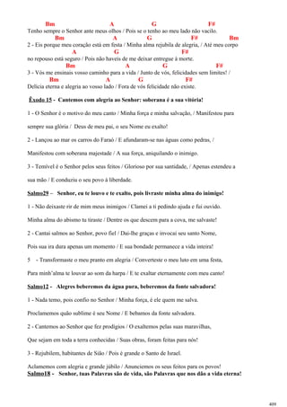 Bm A G F#
Tenho sempre o Senhor ante meus olhos / Pois se o tenho ao meu lado não vacilo.
Bm A G F# Bm
2 - Eis porque meu coração está em festa / Minha alma rejubila de alegria, / Até meu corpo
A G F#
no repouso está seguro / Pois não haveis de me deixar entregue à morte.
Bm A G F#
3 - Vós me ensinais vosso caminho para a vida / Junto de vós, felicidades sem limites! /
Bm A G F#
Delícia eterna e alegria ao vosso lado / Fora de vós felicidade não existe.
Êxodo 15 - Cantemos com alegria ao Senhor: soberana é a sua vitória!
1 - O Senhor é o motivo do meu canto / Minha força e minha salvação, / Manifestou para
sempre sua glória / Deus de meu pai, o seu Nome eu exalto!
2 - Lançou ao mar os carros do Faraó / E afundaram-se nas águas como pedras, /
Manifestou com soberana majestade / A sua força, aniquilando o inimigo.
3 - Temível é o Senhor pelos seus feitos / Glorioso por sua santidade, / Apenas estendeu a
sua mão / E conduziu o seu povo à liberdade.
Salmo29 – Senhor, eu te louvo e te exalto, pois livraste minha alma do inimigo!
1 - Não deixaste rir de mim meus inimigos / Clamei a ti pedindo ajuda e fui ouvido.
Minha alma do abismo tu tiraste / Dentre os que descem para a cova, me salvaste!
2 - Cantai salmos ao Senhor, povo fiel / Dai-lhe graças e invocai seu santo Nome,
Pois sua ira dura apenas um momento / E sua bondade permanece a vida inteira!
5 - Transformaste o meu pranto em alegria / Converteste o meu luto em uma festa,
Para minh’alma te louvar ao som da harpa / E te exaltar eternamente com meu canto!
Salmo12 - Alegres beberemos da água pura, beberemos da fonte salvadora!
1 - Nada temo, pois confio no Senhor / Minha força, é ele quem me salva.
Proclamemos quão sublime é seu Nome / E bebamos da fonte salvadora.
2 - Cantemos ao Senhor que fez prodígios / O exaltemos pelas suas maravilhas,
Que sejam em toda a terra conhecidas / Suas obras, foram feitas para nós!
3 - Rejubilem, habitantes de Sião / Pois é grande o Santo de Israel.
Aclamemos com alegria e grande júbilo / Anunciemos os seus feitos para os povos!
Salmo18 - Senhor, tuas Palavras são de vida, são Palavras que nos dão a vida eterna!
409
 