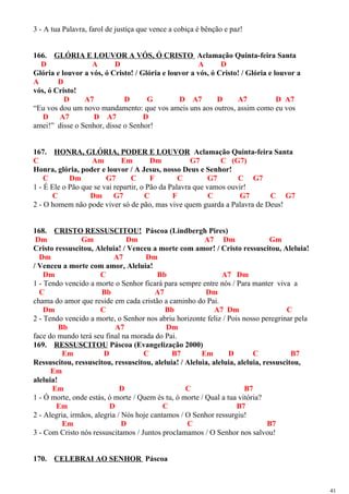 3 - A tua Palavra, farol de justiça que vence a cobiça é bênção e paz!
166. GLÓRIA E LOUVOR A VÓS, Ó CRISTO Aclamação Quinta-feira Santa
D A D A D
Glória e louvor a vós, ó Cristo! / Glória e louvor a vós, ó Cristo! / Glória e louvor a
A D
vós, ó Cristo!
D A7 D G D A7 D A7 D A7
“Eu vos dou um novo mandamento: que vos ameis uns aos outros, assim como eu vos
D A7 D A7 D
amei!” disse o Senhor, disse o Senhor!
167. HONRA, GLÓRIA, PODER E LOUVOR Aclamação Quinta-feira Santa
C Am Em Dm G7 C (G7)
Honra, glória, poder e louvor / A Jesus, nosso Deus e Senhor!
C Dm G7 C F C G7 C G7
1 - É Ele o Pão que se vai repartir, o Pão da Palavra que vamos ouvir!
C Dm G7 C F C G7 C G7
2 - O homem não pode viver só de pão, mas vive quem guarda a Palavra de Deus!
168. CRISTO RESSUSCITOU! Páscoa (Lindbergh Pires)
Dm Gm Dm A7 Dm Gm
Cristo ressuscitou, Aleluia! / Venceu a morte com amor! / Cristo ressuscitou, Aleluia!
Dm A7 Dm
/ Venceu a morte com amor, Aleluia!
Dm C Bb A7 Dm
1 - Tendo vencido a morte o Senhor ficará para sempre entre nós / Para manter viva a
C Bb A7 Dm
chama do amor que reside em cada cristão a caminho do Pai.
Dm C Bb A7 Dm C
2 - Tendo vencido a morte, o Senhor nos abriu horizonte feliz / Pois nosso peregrinar pela
Bb A7 Dm
face do mundo terá seu final na morada do Pai.
169. RESSUSCITOU Páscoa (Evangelização 2000)
Em D C B7 Em D C B7
Ressuscitou, ressuscitou, ressuscitou, aleluia! / Aleluia, aleluia, aleluia, ressuscitou,
Em
aleluia!
Em D C B7
1 - Ó morte, onde estás, ó morte / Quem és tu, ó morte / Qual a tua vitória?
Em D C B7
2 - Alegria, irmãos, alegria / Nós hoje cantamos / O Senhor ressurgiu!
Em D C B7
3 - Com Cristo nós ressuscitamos / Juntos proclamamos / O Senhor nos salvou!
170. CELEBRAI AO SENHOR Páscoa
41
 