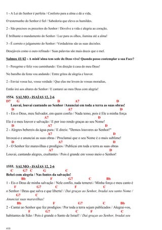 1 - A Lei do Senhor é perfeita / Conforto para a alma e dá a vida,
O testemunho do Senhor é fiel / Sabedoria que eleva os humildes.
2 - São precisos os preceitos do Senhor / Devolve a vida e alegria ao coração,
É brilhante o mandamento do Senhor / Luz para os olhos, ilumina até a alma!
3 - É correto o julgamento do Senhor / Verdadeiras são as suas decisões.
Desejáveis como o ouro refinado / Suas palavras são mais doces que o mel.
Salmos 41/42 - A minh’alma tem sede do Deus vivo! Quando posso contemplar a sua Face?
1 - Peregrino e feliz vou caminhando / Em direção à casa do meu Deus!
No barulho da festa vou andando / Entre gritos de alegria e louvor.
2 - Enviai vossa luz, vossa verdade / Que elas me levem às vossas moradias,
Então irei aos altares do Senhor / E cantarei ao meu Deus com alegria!
1554. SALMO - ISAÍAS 12, 2-6
D7 G D A7 D
Louvai, louvai cantando ao Senhor /Anunciai em toda a terra as suas obras!
D A7 D
1 - Eis o Deus, meu Salvador, em quem confio / Nada temo, pois é Ele a minha força
A7 D
Ele é o meu louvor e salvação / E por isso rendo graças ao seu Nome!
D A7 D
2 - Alegres bebereis da água pura / E direis: "Demos louvores ao Senhor!"
A7 D
Invocai-o e anunciai as suas obras / Proclamai que o seu Nome é o mais sublime!
D A7 D
3 - O Senhor fez maravilhas e prodígios / Publicai em toda a terra as suas obras
A7 D
Louvai, cantando alegres, exultantes / Pois é grande em vosso meio o Senhor!
1555. SALMO - ISAÍAS 12, 2-6
C G7 C G C
Bebei com alegria / Nas fontes da salvação!
Bb F G7 C Bb
1 - Eis o Deus de minha salvação / Nele confio, nada temerei / Minha força e meu canto é
F G7 C F C
o Senhor / Deus que salva e que liberta! / Dai graças ao Senhor, bradai seu santo Nome /
G7 C
Anunciai suas maravilhas!
Bb F G7 C Bb
2 - Cantai ao Senhor que fez prodígios / Por toda a terra sejam publicados / Alegrai-vos,
F G7 C F C
habitantes de Sião / Pois é grande o Santo de Israel! / Dai graças ao Senhor, bradai seu
410
 