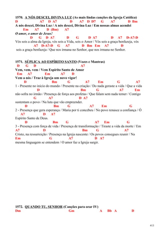 1570. A NÓS DESCEI, DIVINA LUZ (As mais lindas canções da Igreja Católica)
D A7 D A7 D A7 D D7 G A7 D Bm
A nós descei, Divina Luz / A nós descei, Divina Luz / Em nossas almas acendei
Em A7 D (Bm) A7
O amor, o amor de Jesus!
D G D A7 D G D A7 D A7 D-A7-D
Vós sois a alma da Igreja, vós sois a Vida, sois o Amor / Vós sois a graça benfazeja, vós
A7 D-A7-D G A7 D Bm Em A7 D
sois a graça benfazeja / Que nos irmana no Senhor, que nos irmana no Senhor.
1571. SÚPLICA AO ESPÍRITO SANTO (Vozes e Mantras)
D G D A7
Vem, vem, vem / Vem Espírito Santo de Amor
Em A7 Em A7 D
Vem a nós / Traz à Igreja um novo vigor!
D Bm G A7 Em G A7
1 - Presente no início do mundo / Presente na criação / Do nada geraste a vida / Que a vida
D Bm G A7 Em
não sofra no irmão / Presença de força aos profetas / Que falam sem nada temer / Contigo
G A7 D A7
sustentam o povo / Na luta que vão empreender.
D Bm G A7 Em G
2 - Presença que gera esperança / Maria por ti concebeu / No povo renasce a confiança / Ó
A7 D A7
Espírito Santo de Deus.
D Bm G A7 Em G
3 - Presença com força de vida / Presença de transformação / Tiraste a vida da morte / Em
A7 D Bm G A7
Cristo, na ressurreição / Presença na Igreja nascente / Os povos consegues reunir / Na
Em G A7 D A7
mesma linguagem se entendem / O amor faz a Igreja surgir.
1572. QUANDO TU, SENHOR (Canções para orar IV)
Dm Gm A Bb A D
413
 