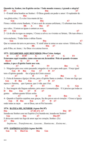 Quando tu, Senhor, teu Espírito envias / Todo mundo renasce, é grande a alegria!
D7 Gm Dm A7
1 - Ó minh’alma bendize ao Senhor: / Ó Deus grande em poder e amor / O esplendor de
Dm
tua glória reluz, / E o céu é teu manto de luz.
Gm Dm A7
Firme e sólida a terra fundaste, / Com o azul do oceano enfeitaste, / E rebentam tuas fontes
Bb A Dm A7
nos vales, / Correm as águas e cantam as aves.
D7 Gm Dm A7
2 - Lá do alto tu regas os campos, / Cresce a relva e os viventes se fartam, / De tuas obras a
Dm
terra encheste, / Todas belas e sábias fizeste.
Gm Dm A7
Que se sumam da terra os perversos, / E minh’alma te entoe os seus versos / Glória ao Pai,
Bb Dm A7
pelo Filho, no Amor, / Ao Deus vivo eterno louvor.
1573. ESTAREMOS AQUI REUNIDOS (Meu Cristo Amigo)
D A7 D D7 G E7 A7 G F#
Estaremos aqui reunidos, como estavam em Jerusalém / Pois só quando vivemos
Bm-D G A7 D
unidos, é que o Espírito Santo nos vem.
A7 D F# Bm G
1 - Ninguém pára esse vento passando; ninguém vê e ele sopra onde quer. / Força igual
Gm D Bm Em A7 D A7
tem o Espírito quando faz a Igreja de Cristo crescer.
A7 D F# Bm G
2 - Feita de homens a Igreja é divina, pois o Espírito Santo a conduz, / Como um fogo que
Gm D Bm Em A7 D A7
aquece e ilumina, que é pureza, que é vida, que é luz.
A7 D F# Bm G Gm
3 - Sua imagem são línguas ardentes, pois amor é comunicação: / E é preciso que todas as
D Bm Em A7 D A7
gentes saibam quanto felizes serão.
A7 D F# Bm G
4 - Quando o Espírito espalma suas graças, faz dos povos um só coração: / Cresce a Igreja
Gm D Bm Em A7 D A7
onde todas as raças um só Deus, um só Pai louvarão.
1574. BATIZA-ME, SENHOR (Agnus Dei 87)
Dm A7 (D-A7) A7 Dm D7
Inunda-me Senhor com teu Espírito (3x) Inunda-me, inunda-me Senhor!
Gm Dm A7 Dm-D7
E deixa-me sentir teu fogo de amor aqui no coração, Senhor. (2x)
A7 Dm
Inspira-me... Transforma-me... Lava-me... Ilumina-me... Ensina-me...
1575. ESPÍRITO SANTO (Agnus Dei 89)
Gm G Dm-Cm Dm Gm
414
 