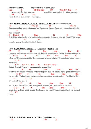 Espírito, Espírito, Espírito Santo de Deus. (2x)
Cm F Bb-Gm-Cm D7 Gm-G7 Cm F
Vem controlar todo o meu ser, vem dirigir o meu viver, / O meu pensar,
Gm A7 D7
o meu falar, o meu sentir, o meu agir...
1576. QUERO MERGULHAR NAS PROFUNDEZAS (Pe. Marcelo Rossi)
D F#m-G D F#m-G
Quero mergulhar nas profundezas / do Espírito de Deus / E descobrir suas riquezas / Em
D
meu coração!
D F#m-G D F#m G D F#m
É tão lindo, tão simples, / Brisa leve, tão suave doce Espírito / Santo de Deus! / Tão suave,
G D
brisa leve, doce Espírito / Santo de Deus.
1577. CANÇÃO DO ESPÍRITO (Louvemos o Senhor III)
C7 F G Em Am Dm G
1 - Deixa Jesus encher tua vida com seu Espírito e seu amor; / Encher teu coração de gozo
C C7 F G Em Am Dm G
e louvor. / Deixa Jesus cuidar das coisas que te fazem infeliz, / E andarás do modo como a
C C7
Bíblia diz!
F G Em-Am Dm G Gm-C7 (C7)
Ó, ó, ó Jesus, ó Jesus. / Vem em mim morar. (2x)
F G Em Am Dm G
2 - Busca em Jesus a plenitude do Santo Espírito e do seu amor / Deixa que Ele te envolva
C C7 F G Em Am Dm
em teu calor / Deixa Jesus cuidar das coisas que atormentam teu viver / Qual luz do alto
G C C7
Ele virá sobre o teu ser.
F G Em Am Dm G
3 – Oh, vem e canta com toda a alegria do teu coração; / Rende tudo a ele e tem a
C C7 F G Em Am Dm G
salvação. / A ele dá tuas tristezas, desilusões e tua cruz; / Tudo entregue hoje, em nome de
C C7
Jesus.
1578. ESPÍRITO SANTO, VEM, VEM (Agnus Dei 87)
E B7 E
415
 