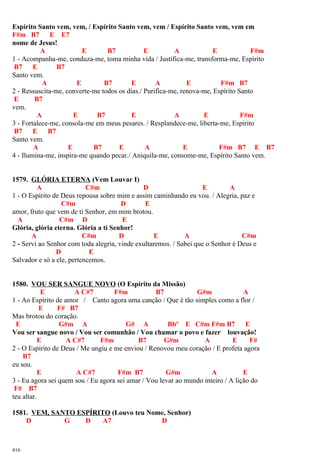 Espírito Santo vem, vem, / Espírito Santo vem, vem / Espírito Santo vem, vem em
F#m B7 E E7
nome de Jesus!
A E B7 E A E F#m
1 - Acompanha-me, conduza-me, toma minha vida / Justifica-me, transforma-me, Espírito
B7 E B7
Santo vem.
A E B7 E A E F#m B7
2 - Ressuscita-me, converte-me todos os dias./ Purifica-me, renova-me, Espírito Santo
E B7
vem.
A E B7 E A E F#m
3 - Fortalece-me, consola-me em meus pesares. / Resplandece-me, liberta-me, Espírito
B7 E B7
Santo vem.
A E B7 E A E F#m B7 E B7
4 - Ilumina-me, inspira-me quando pecar./ Aniquila-me, consome-me, Espírito Santo vem.
1579. GLÓRIA ETERNA (Vem Louvar I)
A C#m D E A
1 - O Espírito de Deus repousa sobre mim e assim caminhando eu vou. / Alegria, paz e
C#m D E
amor, fruto que vem de ti Senhor, em mim brotou.
A C#m D E
Glória, glória eterna. Glória a ti Senhor!
A C#m D E A C#m
2 - Servi ao Senhor com toda alegria, vinde exultaremos. / Sabei que o Senhor é Deus e
D E
Salvador e só a ele, pertencemos.
1580. VOU SER SANGUE NOVO (O Espírito da Missão)
E A C#7 F#m B7 G#m A
1 - Ao Espírito de amor / Canto agora uma canção / Que é tão simples como a flor /
E F# B7
Mas brotou do coração.
E G#m A G# A Bbº E C#m F#m B7 E
Vou ser sangue novo / Vou ser comunhão / Vou chamar o povo e fazer louvação!
E A C#7 F#m B7 G#m A E F#
2 - O Espírito de Deus / Me ungiu e me enviou / Renovou meu coração / E profeta agora
B7
eu sou.
E A C#7 F#m B7 G#m A E
3 - Eu agora sei quem sou / Eu agora sei amar / Vou levar ao mundo inteiro / A lição do
F# B7
teu altar.
1581. VEM, SANTO ESPÍRITO (Louvo teu Nome, Senhor)
D G D A7 D
416
 