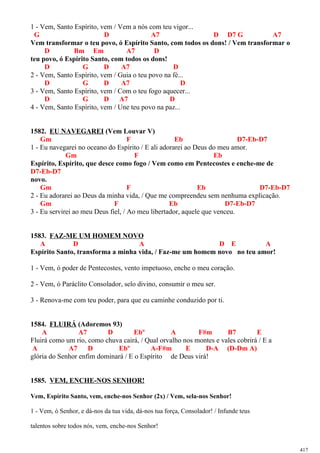 1 - Vem, Santo Espírito, vem / Vem a nós com teu vigor...
G D A7 D D7 G A7
Vem transformar o teu povo, ó Espírito Santo, com todos os dons! / Vem transformar o
D Bm Em A7 D
teu povo, ó Espírito Santo, com todos os dons!
D G D A7 D
2 - Vem, Santo Espírito, vem / Guia o teu povo na fé...
D G D A7 D
3 - Vem, Santo Espírito, vem / Com o teu fogo aquecer...
D G D A7 D
4 - Vem, Santo Espírito, vem / Une teu povo na paz...
1582. EU NAVEGAREI (Vem Louvar V)
Gm F Eb D7-Eb-D7
1 - Eu navegarei no oceano do Espírito / E ali adorarei ao Deus do meu amor.
Gm F Eb
Espírito, Espírito, que desce como fogo / Vem como em Pentecostes e enche-me de
D7-Eb-D7
novo.
Gm F Eb D7-Eb-D7
2 - Eu adorarei ao Deus da minha vida, / Que me compreendeu sem nenhuma explicação.
Gm F Eb D7-Eb-D7
3 - Eu servirei ao meu Deus fiel, / Ao meu libertador, aquele que venceu.
1583. FAZ-ME UM HOMEM NOVO
A D A D E A
Espírito Santo, transforma a minha vida, / Faz-me um homem novo no teu amor!
1 - Vem, ó poder de Pentecostes, vento impetuoso, enche o meu coração.
2 - Vem, ó Paráclito Consolador, selo divino, consumir o meu ser.
3 - Renova-me com teu poder, para que eu caminhe conduzido por ti.
1584. FLUIRÁ (Adoremos 93)
A A7 D Ebº A F#m B7 E
Fluirá como um rio, como chuva cairá, / Qual orvalho nos montes e vales cobrirá / E a
A A7 D Ebº A-F#m E D-A (D-Dm A)
glória do Senhor enfim dominará / E o Espírito de Deus virá!
1585. VEM, ENCHE-NOS SENHOR!
Vem, Espírito Santo, vem, enche-nos Senhor (2x) / Vem, sela-nos Senhor!
1 - Vem, ó Senhor, e dá-nos da tua vida, dá-nos tua força, Consolador! / Infunde teus
talentos sobre todos nós, vem, enche-nos Senhor!
417
 