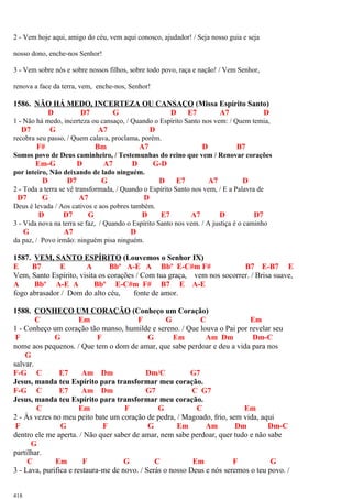 2 - Vem hoje aqui, amigo do céu, vem aqui conosco, ajudador! / Seja nosso guia e seja
nosso dono, enche-nos Senhor!
3 - Vem sobre nós e sobre nossos filhos, sobre todo povo, raça e nação! / Vem Senhor,
renova a face da terra, vem, enche-nos, Senhor!
1586. NÃO HÁ MEDO, INCERTEZA OU CANSAÇO (Missa Espírito Santo)
D D7 G D E7 A7 D
1 - Não há medo, incerteza ou cansaço, / Quando o Espírito Santo nos vem: / Quem temia,
D7 G A7 D
recobra seu passo, / Quem calava, proclama, porém.
F# Bm A7 D B7
Somos povo de Deus caminheiro, / Testemunhas do reino que vem / Renovar corações
Em-G D A7 D G-D
por inteiro, Não deixando de lado ninguém.
D D7 G D E7 A7 D
2 - Toda a terra se vê transformada, / Quando o Espírito Santo nos vem, / E a Palavra de
D7 G A7 D
Deus é levada / Aos cativos e aos pobres também.
D D7 G D E7 A7 D D7
3 - Vida nova na terra se faz, / Quando o Espírito Santo nos vem. / A justiça é o caminho
G A7 D
da paz, / Povo irmão: ninguém pisa ninguém.
1587. VEM, SANTO ESPÍRITO (Louvemos o Senhor IX)
E B7 E A Bbº A-E A Bbº E-C#m F# B7 E-B7 E
Vem, Santo Espírito, visita os corações / Com tua graça, vem nos socorrer. / Brisa suave,
A Bbº A-E A Bbº E-C#m F# B7 E A-E
fogo abrasador / Dom do alto céu, fonte de amor.
1588. CONHEÇO UM CORAÇÃO (Conheço um Coração)
C Em F G C Em
1 - Conheço um coração tão manso, humilde e sereno. / Que louva o Pai por revelar seu
F G F G Em Am Dm Dm-C
nome aos pequenos. / Que tem o dom de amar, que sabe perdoar e deu a vida para nos
G
salvar.
F-G C E7 Am Dm Dm/C G7
Jesus, manda teu Espírito para transformar meu coração.
F-G C E7 Am Dm G7 C G7
Jesus, manda teu Espírito para transformar meu coração.
C Em F G C Em
2 - Às vezes no meu peito bate um coração de pedra, / Magoado, frio, sem vida, aqui
F G F G Em Am Dm Dm-C
dentro ele me aperta. / Não quer saber de amar, nem sabe perdoar, quer tudo e não sabe
G
partilhar.
C Em F G C Em F G
3 - Lava, purifica e restaura-me de novo. / Serás o nosso Deus e nós seremos o teu povo. /
418
 