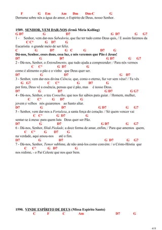 F G Em Am Dm Dm-C G
Derrama sobre nós a água do amor, o Espírito de Deus, nosso Senhor.
1589. SENHOR, VEM DAR-NOS (Irmã Míria Kolling)
G D7 G D7 G D7 G G7
1 - Senhor, vem dar-nos Sabedoria, que faz ter tudo como Deus quis, / E assim faremos da
C C° G D7 G
Eucaristia o grande meio de ser feliz.
C G D7 G C G D7 G
Dá-nos, Senhor, esses dons, essa luz, e nós veremos que Pão é Jesus!
D7 G D7 G D7 G G7
2 - Dá-nos, Senhor, o Entendimento, que tudo ajuda a compreender: / Para nós vermos
C C° G D7 G
como é alimento o pão e o vinho que Deus quer ser.
D7 G D7 G D7
3 - Senhor, vem dar-nos divina Ciência, que, como o eterno, faz ver sem véus! / Tu vês
G G7 C C° G D7 G
por fora, Deus vê a essência, pensas que é pão, mas é nosso Deus.
D7 G D7 G D7 G G7
4 - Dá-nos, Senhor, o teu Conselho, que nos faz sábios para guiar. / Homem, mulher,
C C° G D7 G
jovem e velhos nós guiaremos ao Santo altar.
D7 G D7 G D7 G G7
5 - Senhor, vem dar-nos a Fortaleza, a santa força do coração. / Só quem vencer vai
C C° G D7 G
sentar-se à mesa: para quem luta Deus quer ser Pão.
D7 G D7 G D7 G G7
6 - Dá-nos, Senhor, filial Piedade, a doce forma de amar, enfim, / Para que amemos quem,
C C° G D7 G
na verdade, aqui amou-nos até o fim.
D7 G D7 G D7 G G7
7 - Dá-nos, Senhor, Temor sublime, de não amá-los como convém: / o Cristo-Hóstia que
C C° G D7 G
nos redime, - o Pai Celeste que nos quer bem.
1590. VINDE ESPÍRITO DE DEUS (Missa Espírito Santo)
C F C Am D7 G
419
 