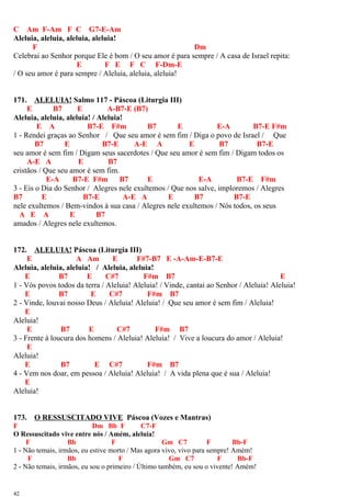 C Am F-Am F C G7-E-Am
Aleluia, aleluia, aleluia, aleluia!
F Dm
Celebrai ao Senhor porque Ele é bom / O seu amor é para sempre / A casa de Israel repita:
E F E F C F-Dm-E
/ O seu amor é para sempre / Aleluia, aleluia, aleluia!
171. ALELUIA! Salmo 117 - Páscoa (Liturgia III)
E B7 E A-B7-E (B7)
Aleluia, aleluia, aleluia! / Aleluia!
E A B7-E F#m B7 E E-A B7-E F#m
1 - Rendei graças ao Senhor / Que seu amor é sem fim / Diga o povo de Israel / Que
B7 E B7-E A-E A E B7 B7-E
seu amor é sem fim / Digam seus sacerdotes / Que seu amor é sem fim / Digam todos os
A-E A E B7
cristãos / Que seu amor é sem fim.
E-A B7-E F#m B7 E E-A B7-E F#m
3 - Eis o Dia do Senhor / Alegres nele exultemos / Que nos salve, imploremos / Alegres
B7 E B7-E A-E A E B7 B7-E
nele exultemos / Bem-vindos à sua casa / Alegres nele exultemos / Nós todos, os seus
A E A E B7
amados / Alegres nele exultemos.
172. ALELUIA! Páscoa (Liturgia III)
E A Am E F#7-B7 E -A-Am-E-B7-E
Aleluia, aleluia, aleluia! / Aleluia, aleluia!
E B7 E C#7 F#m B7 E
1 - Vós povos todos da terra / Aleluia! Aleluia! / Vinde, cantai ao Senhor / Aleluia! Aleluia!
E B7 E C#7 F#m B7
2 - Vinde, louvai nosso Deus / Aleluia! Aleluia! / Que seu amor é sem fim / Aleluia!
E
Aleluia!
E B7 E C#7 F#m B7
3 - Frente à loucura dos homens / Aleluia! Aleluia! / Vive a loucura do amor / Aleluia!
E
Aleluia!
E B7 E C#7 F#m B7
4 - Vem nos doar, em pessoa / Aleluia! Aleluia! / A vida plena que é sua / Aleluia!
E
Aleluia!
173. O RESSUSCITADO VIVE Páscoa (Vozes e Mantras)
F Dm Bb F C7-F
O Ressuscitado vive entre nós / Amém, aleluia!
F Bb F Gm C7 F Bb-F
1 - Não temais, irmãos, eu estive morto / Mas agora vivo, vivo para sempre! Amém!
F Bb F Gm C7 F Bb-F
2 - Não temais, irmãos, eu sou o primeiro / Último também, eu sou o vivente! Amém!
42
 