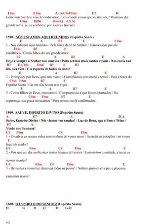 F#m C#m A (A-C#-F#m) E7 D
Como um Sacrário vivo levando amor, / Revelando coisas que eu não sei, / Mistérios do
C#m D(D) Bm(E) E7(A)
grande autor, se eu conhecer, por nada eu trocarei.
1598. NÓS ESTAMOS AQUI REUNIDOS (Espírito Santo)
E A B7 E C#m
1 - Nós estamos aqui reunidos / Pela força da fé no Senhor / Fomos todos por ele
F#m B7 E
escolhidos / Como filhos do seu grande amor.
E7 A B7 E A
Hoje e sempre o Senhor nos convida / Para sermos mais santos e bons / Nos envia sua
B7 E-C#m F#m B7 E B7
luz, sua vida / E a riqueza de todos os dons!
E A B7 E
2 - Protegidos por Deus, qual um manto / Caminhamos sem medo e temor / Pois a força do
C#m F#m B7 E
Espírito Santo / Faz em nós renascer o vigor.
E A B7 E
3 - Como filhos de Deus, renovamos / Compromisso a que fomos chamados / Na
C#m F#m B7 E
esperança, sua graça invocamos / Para sermos na fé confirmados.
1599. SALVE, ESPÍRITO DIVINO (Espírito Santo)
A E7 A D-A
Salve, Espírito Divino / Nós viemos vos saudar! / Luz de Deus, que é Uno e Trino /
E7 A
Vinde nos iluminar!
C# F#m C# F#m
1 - Envolvei as nossas vidas com os dons do vosso amor / Acendei os corações / no vosso
E
fogo abrasador!
C# F#m C# F#m E
2 - Vós que um dia unificastes tantas línguas diferentes / Ensinai-nos a unidade, clareai as
nossas mentes!
C# F#m C# F#m E
3 - Derramai a vossa luz, iluminai todos os povos! / Saibam promover a paz e procurar
caminhos novos!
1600. O ESPÍRITO DO SENHOR (Espírito Santo)
D G D A7 D G-D
422
 