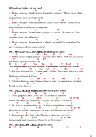 O Espírito do Senhor está sobre nós!
D G A7
1 - Ele nos consagrou / Para levarmos o Evangelho a todo povo / Ele nos enviou / Para
D
anunciarmos às nações um tempo novo!
D G A7
2 - Ele nos consagrou / Para consolarmos os aflitos e os que choram / Ele nos enviou /
D
Para acolhermos os irmãos que nos imploram!
D G A7
3 - Ele nos consagrou / Para falarmos de justiça e de verdade / Ele nos enviou / Para
D
anunciarmos aos cativos liberdade!
D G A7
4 - Ele nos consagrou / Para cantarmos, celebrando sua glória / Ele nos enviou / Para
D
escrevermos do seu Reino a nova história!
1601. MANDAI VOSSO ESPÍRITO SANTO (Espírito Santo)
D A7 Em A7 D Bm
1 - Senhor, vós que sempre quisestes / Ficar muito perto de nós / Por Cristo, que um dia
A7 D D7
nos destes / Agora escutai nossa voz.
D G A7 F#m Bm G A7 D-A7 D
Por vossa bondade, Pai cheio de amor / Mandai vosso Espírito Santo, Senhor!
D A7 Em A7 D Bm A7
2 - Por vossa infinita virtude / Por vosso poder fazei isto / Que a nossa oferenda se mude /
D D7
No Corpo e no Sangue de Cristo.
D A7 Em A7 D Bm A7
3 - O Espírito Santo nos una / E faça de nós um só povo / Na força do amor nos reúna /
D D7
Nos dê sua graça de novo.
1602. Ó PAI, RECEBE NOSSO DOM Ofertas (Espírito Santo)
D A7 D G D
1 - Ó Pai, que pelo Espírito Divino / Dás vida e santidade à criatura,
G A7-D G A7 (A7-D)
Recebe nosso Dom, que é pequenino / Mas feito com esforço e com ternura!
D A7 D G D
2 - São frutos do trabalho e do serviço / Os dons do nosso vinho e nosso pão.
G A7-D G A7 (A7-D)
Que sejam um sinal de compromisso / De sempre partilharmos com o irmão!
D A7 D G D
3 - Por meio deste pão e deste vinho / Que nós te oferecemos com prazer,
G A7-D G A7 (A7-D)
Tenhamos claridade no caminho / O Espírito nos faça renascer!
1603. SOIS GUIA DA IGREJA (Espírito Santo)
D A7 D G D A7 D
423
 