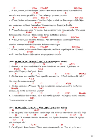 E C#m F#m-B7 G#-C#m
3 - Vinde, Senhor, dai-nos sempre Ciência / Em nossas mentes descei vossa luz / Para
F#-B7 E
entendermos o amor-providência / Que tudo rege, preserva e conduz.
E C#m F#m-B7 G#-C#m
4 - Vinde, Senhor, dai-nos vosso Conselho / Seja a verdade melhor compreendida / Que
F#-B7 E
nós busquemos no Santo Evangelho / Vossa mensagem de amor e de vida.
E C#m F#m-B7 G#-C#m
5 - Vinde, Senhor, dai-nos a Fortaleza / Que nos conserva no vosso caminho / Que vossa
F#-B7 E
força sustente a fraqueza / Transforme a dor da maldade do espinho.
E C#m F#m-B7 G#-C#m
6 - Vinde, Senhor, dai-nos santa Piedade / Para aprendermos a vos invocar / Os que
F#-B7 E
confiam na vossa bondade / No vosso Reino terão seu lugar.
E C#m F#m-B7 G#-C#m
7 - Vinde, Senhor, dai o dom do Temor / Que nos conduz ao respeito por vós / Não seja
F#-B7 E
medo, mas fale do amor / Que desde sempre pusestes em nós.
1606. SENHOR, O TEU POVO ESCOLHIDO (Espírito Santo)
C F G C A7(F)
1 - Senhor, o teu povo escolhido / Em prece transforma seu canto, / E pede pra ser
Dm(G) G C(C)
protegido / Na graça do Espírito Santo!
C F G C A7(F) Dm(G)
2 - Tu és o amor sem medida / Tu és o perdão sem reserva, / O Espírito Santo dá vida /
C(C)
Teu povo dos males preserva!
C F G C A7(F)
3 - Tu és o Caminho, a Verdade / Tu és a energia mais santa, / Na sombra, tua luz nos
Dm(G) C(C)
invade / Na queda, tua mão nos levanta!
C F G C A7(F) Dm(G)
6 - Nós somos as tuas ovelhas / Tu és nosso Deus e pastor, / No fogo da eterna centelha /
C(C)
Tu nos incendeias de amor!
1607. SE O ESPÍRITO SANTO NOS CHAMA (Espírito Santo)
D G-A7 D
1 - Se o Espírito Santo nos chama / Vamos logo, sem medo de errar / Pois é dele esta força
G D E7 A7 D G A7 D
que inflama / E nos faz o caminho encontrar / Se o Espírito Santo nos chama / È a graça
A7 D
que passa por nós!
D G-A7 D
2 - Se o Espírito Santo ilumina / Nossa mente não vamos fechar / Sua luz poderosa e
425
 
