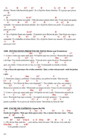 G D E7 A7 D G A7 D A7
divina / Nossa vida haverá de guiar / Se o Espírito Santo ilumina / É a graça que passa
D
por nós!
D G-A7 D
3 - Se o Espírito Santo nos pede / Não devemos jamais dizer não / Com amor sua graça
G D E7 A7 D G A7 D
concede / Ao sucesso da nossa missão / Se o Espírito Santo nos pede / É a graça que
A D
passa por nós!
D G-A7 D
4 - Se o Espírito Santo nos manda / Construir novo Reino de paz / Sua força nos rege e
G D E7 A7 D G A7 D
comanda / E o trabalho se torna eficaz / Se o Espírito Santo nos manda / É a graça que
A D
passa por nós!
1608. PENTECOSTES PRESENTE DE NOVO (Reino sem Fronteiras)
C Dm G7 C C7
1 - Como o vento que sopra onde quer / O Espírito aqui nos convoca / Renascidos da água
F C G7 C Dm G7
e do fogo / Em missão partiremos agora. / Vem da terra o grito do povo / Procurando um
C C7 F C G7 C
guia, um clarão / Cristo em nós é a luz, é a vida / Continuando no mundo a missão.
C G7
Com a força da esperança vão a todos anunciar / Que o reino está presente onde há justiça
C
e paz.
C Dm G7 C
2 - Partiremos alegres, confiantes / Como pobres, aos pobres levando / Boa-nova de
C7 F C G7 C Dm
libertação: / “Já o Reino de Deus vem chegando!” / Nas cidades, nas vilas, nos campos /
G7 C C7 F C G7 C
Brota nova semente no chão / Misturando ao sangue da terra / Força viva de ressurreição.
C Dm G7 C C7
3 - Como o vento que sopra onde quer / O Espírito em nós é ação / Pentecostes presente de
F C G7 C Dm G7
novo / Recriando hoje aqui a missão. / Ao império da morte gritamos: / “A esperança
C C7 F C G7 C
jamais é perdida / Se os povos da América lutam / Resistindo na festa da vida!
1609. ENCHE-ME ESPÍRITO (Agnus Dei 90)
E B7 A Am E G# A F#m
Enche-me Espírito / Mais que cheio quero estar / Eu, o menor dos teus vasos / Posso
E B7 E
muito transbordar!
B7 G# C#m E A E F#m B7 D E A
1 - Oh, dá-me falar cada dia / com salmos, hinos de amor / Oh, dá-me viver cada dia /
F#m Bm E A-B7
Com gratidão e louvor!
426
 