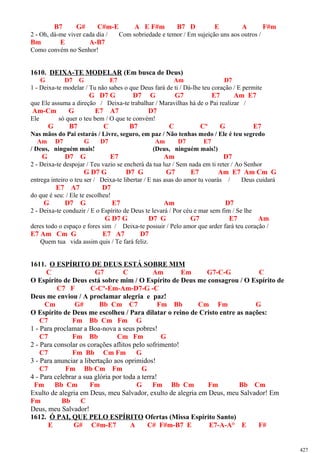 B7 G# C#m-E A E F#m B7 D E A F#m
2 - Oh, dá-me viver cada dia / Com sobriedade e temor / Em sujeição uns aos outros /
Bm E A-B7
Como convém no Senhor!
1610. DEIXA-TE MODELAR (Em busca de Deus)
G D7 G E7 Am D7
1 - Deixa-te modelar / Tu não sabes o que Deus fará de ti / Dá-lhe teu coração / E permite
G D7 G D7 G G7 E7 Am E7
que Ele assuma a direção / Deixa-te trabalhar / Maravilhas há de o Pai realizar /
Am-Cm G E7 A7 D7
Ele só quer o teu bem / O que te convém!
G B7 C B7 C Cº G E7
Nas mãos do Pai estarás / Livre, seguro, em paz / Não tenhas medo / Ele é teu segredo
Am D7 G D7 Am D7 E7
/ Deus, ninguém mais! (Deus, ninguém mais!)
G D7 G E7 Am D7
2 - Deixa-te despojar / Teu vazio se encherá da tua luz / Sem nada em ti reter / Ao Senhor
G D7 G D7 G G7 E7 Am E7 Am Cm G
entrega inteiro o teu ser / Deixa-te libertar / E nas asas do amor tu voarás / Deus cuidará
E7 A7 D7
do que é seu: / Ele te escolheu!
G D7 G E7 Am D7
2 - Deixa-te conduzir / E o Espírito de Deus te levará / Por céu e mar sem fim / Se lhe
G D7 G D7 G G7 E7 Am
deres todo o espaço e fores sim / Deixa-te possuir / Pelo amor que arder fará teu coração /
E7 Am Cm G E7 A7 D7
Quem tua vida assim quis / Te fará feliz.
1611. O ESPÍRITO DE DEUS ESTÁ SOBRE MIM
C G7 C Am Em G7-C-G C
O Espírito de Deus está sobre mim / O Espírito de Deus me consagrou / O Espírito de
C7 F C-Cº-Em-Am-D7-G -C
Deus me enviou / A proclamar alegria e paz!
Cm G# Bb Cm C7 Fm Bb Cm Fm G
O Espírito de Deus me escolheu / Para dilatar o reino de Cristo entre as nações:
C7 Fm Bb Cm Fm G
1 - Para proclamar a Boa-nova a seus pobres!
C7 Fm Bb Cm Fm G
2 - Para consolar os corações aflitos pelo sofrimento!
C7 Fm Bb Cm Fm G
3 - Para anunciar a libertação aos oprimidos!
C7 Fm Bb Cm Fm G
4 - Para celebrar a sua glória por toda a terra!
Fm Bb Cm Fm G Fm Bb Cm Fm Bb Cm
Exulto de alegria em Deus, meu Salvador, exulto de alegria em Deus, meu Salvador! Em
Fm Bb C
Deus, meu Salvador!
1612. Ó PAI, QUE PELO ESPÍRITO Ofertas (Missa Espírito Santo)
E G# C#m-E7 A C# F#m-B7 E E7-A-A° E F#
427
 