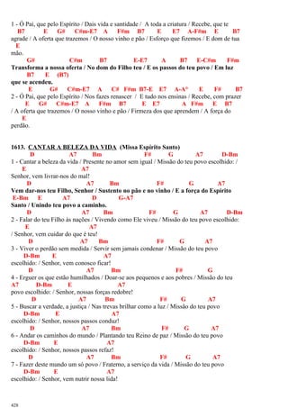 1 - Ó Pai, que pelo Espírito / Dais vida e santidade / A toda a criatura / Recebe, que te
B7 E G# C#m-E7 A F#m B7 E E7 A-F#m E B7
agrade / A oferta que trazemos / O nosso vinho e pão / Esforço que fizemos / E dom de tua
E
mão.
G# C#m B7 E-E7 A B7 E-C#m F#m
Transforma a nossa oferta / No dom do Filho teu / E os passos do teu povo / Em luz
B7 E (B7)
que se acendeu.
E G# C#m-E7 A C# F#m B7-E E7 A-A° E F# B7
2 - Ó Pai, que pelo Espírito / Nos fazes renascer / E tudo nos ensinas / Recebe, com prazer
E G# C#m-E7 A F#m B7 E E7 A F#m E B7
/ A oferta que trazemos / O nosso vinho e pão / Firmeza dos que aprendem / A força do
E
perdão.
1613. CANTAR A BELEZA DA VIDA (Missa Espírito Santo)
D A7 Bm F# G A7 D-Bm
1 - Cantar a beleza da vida / Presente no amor sem igual / Missão do teu povo escolhido: /
E A7
Senhor, vem livrar-nos do mal!
D A7 Bm F# G A7
Vem dar-nos teu Filho, Senhor / Sustento no pão e no vinho / E a força do Espírito
E-Bm E A7 D G-A7
Santo / Unindo teu povo a caminho.
D A7 Bm F# G A7 D-Bm
2 - Falar do teu Filho às nações / Vivendo como Ele viveu / Missão do teu povo escolhido:
E A7
/ Senhor, vem cuidar do que é teu!
D A7 Bm F# G A7
3 - Viver o perdão sem medida / Servir sem jamais condenar / Missão do teu povo
D-Bm E A7
escolhido: / Senhor, vem conosco ficar!
D A7 Bm F# G
4 - Erguer os que estão humilhados / Doar-se aos pequenos e aos pobres / Missão do teu
A7 D-Bm E A7
povo escolhido: / Senhor, nossas forças redobre!
D A7 Bm F# G A7
5 - Buscar a verdade, a justiça / Nas trevas brilhar como a luz / Missão do teu povo
D-Bm E A7
escolhido: / Senhor, nossos passos conduz!
D A7 Bm F# G A7
6 - Andar os caminhos do mundo / Plantando teu Reino de paz / Missão do teu povo
D-Bm E A7
escolhido: / Senhor, nossos passos refaz!
D A7 Bm F# G A7
7 - Fazer deste mundo um só povo / Fraterno, a serviço da vida / Missão do teu povo
D-Bm E A7
escolhido: / Senhor, vem nutrir nossa lida!
428
 