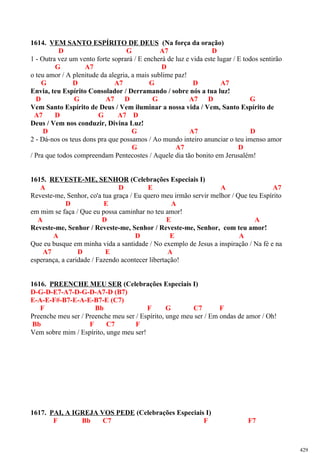 1614. VEM SANTO ESPÍRITO DE DEUS (Na força da oração)
D G A7 D
1 - Outra vez um vento forte soprará / E encherá de luz e vida este lugar / E todos sentirão
G A7 D
o teu amor / A plenitude da alegria, a mais sublime paz!
G D A7 G D A7
Envia, teu Espírito Consolador / Derramando / sobre nós a tua luz!
D G A7 D G A7 D G
Vem Santo Espírito de Deus / Vem iluminar a nossa vida / Vem, Santo Espírito de
A7 D G A7 D
Deus / Vem nos conduzir, Divina Luz!
D G A7 D
2 - Dá-nos os teus dons pra que possamos / Ao mundo inteiro anunciar o teu imenso amor
G A7 D
/ Pra que todos compreendam Pentecostes / Aquele dia tão bonito em Jerusalém!
1615. REVESTE-ME, SENHOR (Celebrações Especiais I)
A D E A A7
Reveste-me, Senhor, co'a tua graça / Eu quero meu irmão servir melhor / Que teu Espírito
D E A
em mim se faça / Que eu possa caminhar no teu amor!
A D E A
Reveste-me, Senhor / Reveste-me, Senhor / Reveste-me, Senhor, com teu amor!
A D E A
Que eu busque em minha vida a santidade / No exemplo de Jesus a inspiração / Na fé e na
A7 D E A
esperança, a caridade / Fazendo acontecer libertação!
1616. PREENCHE MEU SER (Celebrações Especiais I)
D-G-D-E7-A7-D-G-D-A7-D (B7)
E-A-E-F#-B7-E-A-E-B7-E (C7)
F Bb F G C7 F
Preenche meu ser / Preenche meu ser / Espírito, unge meu ser / Em ondas de amor / Oh!
Bb F C7 F
Vem sobre mim / Espírito, unge meu ser!
1617. PAI, A IGREJA VOS PEDE (Celebrações Especiais I)
F Bb C7 F F7
429
 