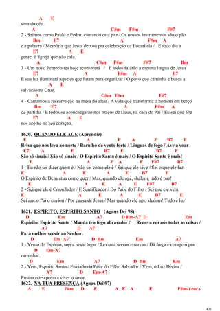 A E
vem do céu.
A C#m F#m F#7
2 - Saímos como Paulo e Pedro, cantando esta paz / Os nossos instrumentos são o pão
Bm E7 A F#m A
e a palavra / Memória que Jesus deixou pra celebração da Eucaristia / E todo dia a
E7 A E
gente é Igreja que não cala.
A C#m F#m F#7 Bm
3 - Um novo Pentecostes hoje acontecerá / E todos falarão a mesma língua de Jesus
E7 A F#m A E7
E sua luz iluminará aqueles que lutam para organizar / O povo que caminha e busca a
A E
salvação na Cruz.
A C#m F#m F#7
4 - Cantamos a ressurreição na mesa do altar / A vida que transforma o homem em berço
Bm E7 A F#m A
de partilha / E todos se aconchegarão nos braços de Deus, na casa do Pai / Eu sei que Ele
E7 A E
nos acolhe no seu coração.
1620. QUANDO ELE AGE (Aprendiz)
E A E A E B7 E
Brisa que nos leva ao norte / Barulho de vento forte / Línguas de fogo / Ave a voar
E7 A E B7 E B7 E
São só sinais / São só sinais / O Espírito Santo é mais / O Espírito Santo é mais!
E A E A E F#7 B7
1 - Eu não sei dizer quem é / Não sei como ele é / Sei que ele vive / Sei o que ele faz
E A E A E B7 E
O Espírito de Deus atua como quer / Mas, quando ele age, shalom, tudo é paz!
E A E A E F#7 B7
2 - Sei que ele é Consolador / É Santificador / Do Pai e do Filho / Sei que ele vem
E A E A E B7 E
Sei que o Pai o enviou / Por causa de Jesus / Mas quando ele age, shalom! Tudo é luz!
1621. ESPÍRITO, ESPÍRITO SANTO (Agnus Dei 98)
D Em A7 D Em-A7 D Em
Espírito, Espírito Santo / Manda teu fogo abrasador / Renova em nós todas as coisas /
A7 D A7
Para melhor servir ao Senhor.
D Em A7 D Bm Em A7
1 - Vento do Espírito, sopra neste lugar / Levanta servos e servas / Dá força e coragem pra
D Em-A7
caminhar.
D Em A7 D Bm Em
2 - Vem, Espírito Santo / Enviado do Pai e do Filho Salvador / Vem, ó Luz Divina /
A7 D Em-A7
Ensina o teu povo a viver o amor.
1622. NA TUA PRESENÇA (Agnus Dei 97)
A E F#m D E A E A E F#m-F#m/A
431
 