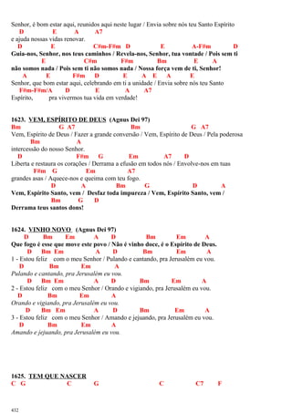 Senhor, é bom estar aqui, reunidos aqui neste lugar / Envia sobre nós teu Santo Espírito
D E A A7
e ajuda nossas vidas renovar.
D E C#m-F#m D E A-F#m D
Guia-nos, Senhor, nos teus caminhos / Revela-nos, Senhor, tua vontade / Pois sem ti
E C#m F#m Bm E A
não somos nada / Pois sem ti não somos nada / Nossa força vem de ti, Senhor!
A E F#m D E A E A E
Senhor, que bom estar aqui, celebrando em ti a unidade / Envia sobre nós teu Santo
F#m-F#m/A D E A A7
Espírito, pra vivermos tua vida em verdade!
1623. VEM, ESPÍRITO DE DEUS (Agnus Dei 97)
Bm G A7 Bm G A7
Vem, Espírito de Deus / Fazer a grande conversão / Vem, Espírito de Deus / Pela poderosa
Bm A
intercessão do nosso Senhor.
D F#m G Em A7 D
Liberta e restaura os corações / Derrama a efusão em todos nós / Envolve-nos em tuas
F#m G Em A7
grandes asas / Aquece-nos e queima com teu fogo.
D A Bm G D A
Vem, Espírito Santo, vem / Desfaz toda impureza / Vem, Espírito Santo, vem /
Bm G D
Derrama teus santos dons!
1624. VINHO NOVO (Agnus Dei 97)
D Bm Em A D Bm Em A
Que fogo é esse que move este povo / Não é vinho doce, é o Espírito de Deus.
D Bm Em A D Bm Em A
1 - Estou feliz com o meu Senhor / Pulando e cantando, pra Jerusalém eu vou.
D Bm Em A
Pulando e cantando, pra Jerusalém eu vou.
D Bm Em A D Bm Em A
2 - Estou feliz com o meu Senhor / Orando e vigiando, pra Jerusalém eu vou.
D Bm Em A
Orando e vigiando, pra Jerusalém eu vou.
D Bm Em A D Bm Em A
3 - Estou feliz com o meu Senhor / Amando e jejuando, pra Jerusalém eu vou.
D Bm Em A
Amando e jejuando, pra Jerusalém eu vou.
1625. TEM QUE NASCER
C G C G C C7 F
432
 
