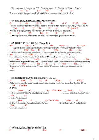 Tem que nascer da água, ô, ô, ô / Tem que nascer do Espírito de Deus, ô, ô, ô
G C Am Dm G C
Tem que nascer da água e do Espírito de Deus, tem que nascer do Senhor!
1626. PRESENÇA DO SENHOR (Agnus Dei 98)
G C Am D C D G C D B7 Em
Fecha os olhos, abre teu coração / Sente a presença do Senhor / Pensa nele, "creia" nele /
Am D C D C D G Dm-G7
Pois ele está aqui, pronto pra te amar / Se preciso de novo, se entregar.
C D B7 Em C D C G
Olha para o alto, olha para a Cruz / Vê a salvação que vem de Jesus!
1627. DO CORAÇÃO DO PAI (Agnus Dei)
Am Am/G F E Am Am/G F E E/G#
Espírito Santo, vem! Espírito Santo, vem! Espírito Santo, vem! Espírito Santo, vem!
A F#m Bm E A F#m Bm E...
1 - Estamos todos reunidos neste lugar / E a presença do Santo Espírito queremos clamar:
Am Am/G F E
Vem... Espírito Santo! Vem... Espírito Santo! Vem... Espírito Santo! Vem nos
Am Am/G F E Am
transformar. Espírito Santo! Vem... Espírito Santo! Vem... Espírito Santo! Vem! (nos renovar)
A F#m Bm E A F#m Bm
Derrame sobre nós, teus servos, o fogo abrasador / Do coração do Pai que venha teu divino
E...
amor:
1628. ESPÍRITO SANTO DE DEUS (Horizontes)
D F#m G A7 D F#m G A7(G)
Pode entrar sem bater, a casa é sua / Vem morar, vem viver em mim, Espírito Santo
D C#7-Bm
de Deus.
F#m G A7 D-C#7-Bm F#m G
1 - Fogo interior / Do Pai e do Filho é o Amor / Doador dos dons / Água viva /
Em A7
Força e Consolador.
F#m G A7 D-C#7-Bm F#m G
2 - Faz o céu aqui / Presente no meio de nós / É Senhor e dá / A vida plena /
Em A7
Canta em nossa voz.
1629. VEM, SENHOR (Adoremos 97)
G D Em C G7+
433
 