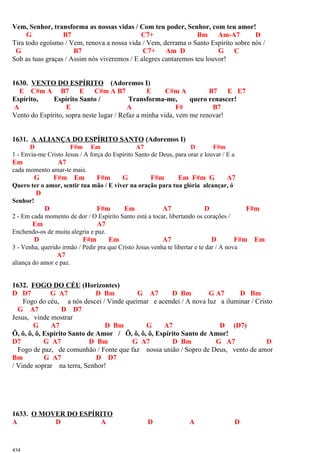 Vem, Senhor, transforma as nossas vidas / Com teu poder, Senhor, com teu amor!
G B7 C7+ Bm Am-A7 D
Tira todo egoísmo / Vem, renova a nossa vida / Vem, derrama o Santo Espírito sobre nós /
G B7 C7+ Am D G C
Sob as tuas graças / Assim nós viveremos / E alegres cantaremos teu louvor!
1630. VENTO DO ESPÍRITO (Adoremos I)
E C#m A B7 E C#m A B7 E C#m A B7 E E7
Espírito, Espírito Santo / Transforma-me, quero renascer!
A E A F# B7
Vento do Espírito, sopra neste lugar / Refaz a minha vida, vem me renovar!
1631. A ALIANÇA DO ESPÍRITO SANTO (Adoremos I)
D F#m Em A7 D F#m
1 - Envia-me Cristo Jesus / A força do Espírito Santo de Deus, para orar e louvar / E a
Em A7
cada momento amar-te mais.
G F#m Em F#m G F#m Em F#m G A7
Quero ter o amor, sentir tua mão / E viver na oração para tua glória alcançar, ó
D
Senhor!
D F#m Em A7 D F#m
2 - Em cada momento de dor / O Espírito Santo está a tocar, libertando os corações /
Em A7
Enchendo-os de muita alegria e paz.
D F#m Em A7 D F#m Em
3 - Venha, querido irmão / Pedir pra que Cristo Jesus venha te libertar e te dar / A nova
A7
aliança do amor e paz.
1632. FOGO DO CÉU (Horizontes)
D D7 G A7 D Bm G A7 D Bm G A7 D Bm
Fogo do céu, a nós descei / Vinde queimar e acendei / A nova luz a iluminar / Cristo
G A7 D D7
Jesus, vinde mostrar
G A7 D Bm G A7 D (D7)
Ô, ô, ô, ô, Espírito Santo de Amor / Ô, ô, ô, ô, Espírito Santo de Amor!
D7 G A7 D Bm G A7 D Bm G A7 D
Fogo de paz, de comunhão / Fonte que faz nossa união / Sopro de Deus, vento de amor
Bm G A7 D D7
/ Vinde soprar na terra, Senhor!
1633. O MOVER DO ESPÍRITO
A D A D A D
434
 