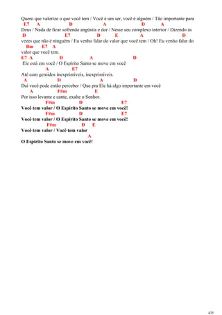 Quero que valorize o que você tem / Você é um ser, você é alguém / Tão importante para
E7 A D A D A
Deus / Nada de ficar sofrendo angústia e dor / Nesse seu complexo interior / Dizendo às
D E7 D E A D
vezes que não é ninguém / Eu venho falar do valor que você tem / Oh! Eu venho falar do
Bm E7 A
valor que você tem.
E7 A D A D
Ele está em você / O Espírito Santo se move em você
A E7
Até com gemidos inexprimíveis, inexprimíveis.
A D A D
Daí você pode então perceber / Que pra Ele há algo importante em você
A F#m E
Por isso levante e cante, exalte o Senhor.
F#m D E7
Você tem valor / O Espírito Santo se move em você!
F#m D E7
Você tem valor / O Espírito Santo se move em você!
F#m D E
Você tem valor / Você tem valor
A
O Espírito Santo se move em você!
435
 