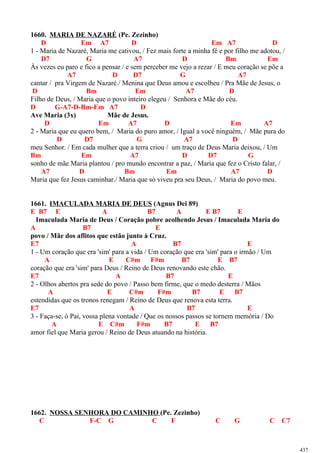 1660. MARIA DE NAZARÉ (Pe. Zezinho)
D Em A7 D Em A7 D
1 - Maria de Nazaré, Maria me cativou, / Fez mais forte a minha fé e por filho me adotou, /
D7 G A7 D Bm Em
Às vezes eu paro e fico a pensar / e sem perceber me vejo a rezar / E meu coração se põe a
A7 D D7 G A7
cantar / pra Virgem de Nazaré./ Menina que Deus amou e escolheu / Pra Mãe de Jesus, o
D Bm Em A7 D
Filho de Deus, / Maria que o povo inteiro elegeu / Senhora e Mãe do céu.
D G-A7-D-Bm-Em A7 D
Ave Maria (3x) Mãe de Jesus.
D Em A7 D Em A7
2 - Maria que eu quero bem, / Maria do puro amor, / Igual a você ninguém, / Mãe pura do
D D7 G A7 D
meu Senhor. / Em cada mulher que a terra criou / um traço de Deus Maria deixou, / Um
Bm Em A7 D D7 G
sonho de mãe Maria plantou / pro mundo encontrar a paz, / Maria que fez o Cristo falar, /
A7 D Bm Em A7 D
Maria que fez Jesus caminhar./ Maria que só viveu pra seu Deus, / Maria do povo meu.
1661. IMACULADA MARIA DE DEUS (Agnus Dei 89)
E B7 E A B7 A E B7 E
Imaculada Maria de Deus / Coração pobre acolhendo Jesus / Imaculada Maria do
A B7 E
povo / Mãe dos aflitos que estão junto à Cruz.
E7 A B7 E
1 - Um coração que era 'sim' para a vida / Um coração que era 'sim' para o irmão / Um
A E C#m F#m B7 E B7
coração que era 'sim' para Deus / Reino de Deus renovando este chão.
E7 A B7 E
2 - Olhos abertos pra sede do povo / Passo bem firme, que o medo desterra / Mãos
A E C#m F#m B7 E B7
estendidas que os tronos renegam / Reino de Deus que renova esta terra.
E7 A B7 E
3 - Faça-se, ó Pai, vossa plena vontade / Que os nossos passos se tornem memória / Do
A E C#m F#m B7 E B7
amor fiel que Maria gerou / Reino de Deus atuando na história.
1662. NOSSA SENHORA DO CAMINHO (Pe. Zezinho)
C F-C G C F C G C C7
437
 