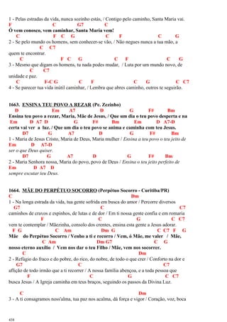 1 - Pelas estradas da vida, nunca sozinho estás, / Contigo pelo caminho, Santa Maria vai.
F C G7 C
Ó vem conosco, vem caminhar, Santa Maria vem!
C F C G C F C G
2 - Se pelo mundo os homens, sem conhecer-se vão, / Não negues nunca a tua mão, a
C C7
quem te encontrar.
C F C G C F C G
3 - Mesmo que digam os homens, tu nada podes mudar, / Luta por um mundo novo, de
C C7
unidade e paz.
C F-C G C F C G C C7
4 - Se parecer tua vida inútil caminhar, / Lembra que abres caminho, outros te seguirão.
1663. ENSINA TEU POVO A REZAR (Pe. Zezinho)
D Em A7 D G F# Bm
Ensina teu povo a rezar, Maria, Mãe de Jesus, / Que um dia o teu povo desperta e na
Em D A7 D G F# Bm Em D A7-D
certa vai ver a luz. / Que um dia o teu povo se anima e caminha com teu Jesus.
D7 G A7 D G F# Bm
1 - Maria de Jesus Cristo, Maria de Deus, Maria mulher / Ensina a teu povo o teu jeito de
Em D A7-D
ser o que Deus quiser.
D7 G A7 D G F# Bm
2 - Maria Senhora nossa, Maria do povo, povo de Deus / Ensina o teu jeito perfeito de
Em D A7 D
sempre escutar teu Deus.
1664. MÃE DO PERPÉTUO SOCORRO (Perpétuo Socorro - Curitiba/PR)
C Dm
1 - Na longa estrada da vida, tua gente sofrida em busca do amor / Percorre diversos
G7 C C7
caminhos de cravos e espinhos, de lutas e de dor / Em ti nossa gente confia e em romaria
F C G C C7
vem te contemplar / Mãezinha, consolo dos crentes, ensina esta gente a Jesus adorar.
F G C Am Dm G C C7 F G
Mãe do Perpétuo Socorro / Venho a ti e recorro / Vem, ó Mãe, me valer / Mãe,
C Am Dm G7 C G
nosso eterno auxílio / Vem nos dar o teu Filho / Mãe, vem nos socorrer.
C Dm
2 - Refúgio do fraco e do pobre, do rico, do nobre, de todo o que crer / Conforto na dor e
G7 C C7
aflição de todo irmão que a ti recorrer / A nossa família abençoa, e a toda pessoa que
F C G C C7
busca Jesus / A Igreja caminha em teus braços, seguindo os passos da Divina Luz.
C Dm
3 - A ti consagramos noss'alma, tua paz nos acalma, dá força e vigor / Coração, voz, boca
438
 